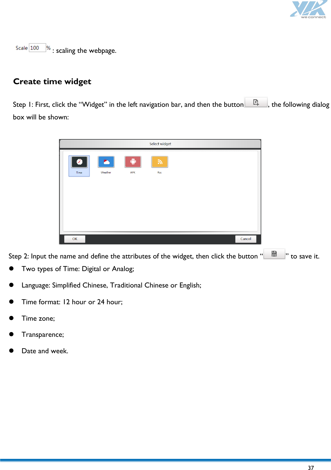   37   : scaling the webpage.  Create time widget  Step 1: First, click the “Widget” in the left navigation bar, and then the button , the following dialog box will be shown:   Step 2: Input the name and define the attributes of the widget, then click the button “ ” to save it.  Two types of Time: Digital or Analog;  Language: Simplified Chinese, Traditional Chinese or English;  Time format: 12 hour or 24 hour;  Time zone;  Transparence;  Date and week.  