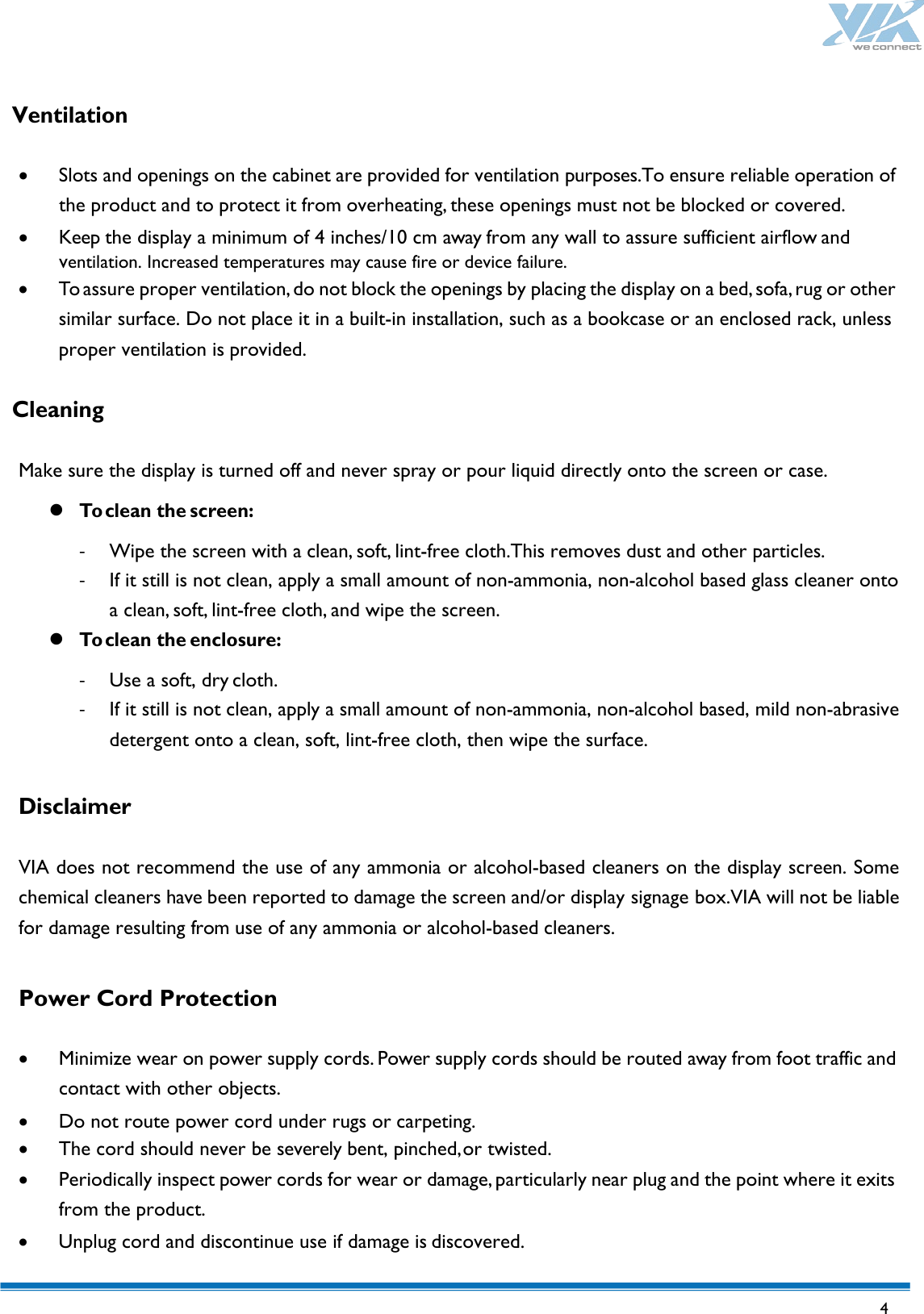   4   Ventilation  • Slots and openings on the cabinet are provided for ventilation purposes.To ensure reliable operation of the product and to protect it from overheating, these openings must not be blocked or covered. • Keep the display a minimum of 4 inches/10 cm away from any wall to assure sufficient airflow and   ventilation. Increased temperatures may cause fire or device failure. • To assure proper ventilation, do not block the openings by placing the display on a bed, sofa, rug or other similar surface. Do not place it in a built-in installation, such as a bookcase or an enclosed rack, unless proper ventilation is provided.  Cleaning  Make sure the display is turned off and never spray or pour liquid directly onto the screen or case.  To clean the screen: - Wipe the screen with a clean, soft, lint-free cloth.This removes dust and other particles. - If it still is not clean, apply a small amount of non-ammonia, non-alcohol based glass cleaner onto a clean, soft, lint-free cloth, and wipe the screen.  To clean the enclosure: - Use a soft, dry cloth. - If it still is not clean, apply a small amount of non-ammonia, non-alcohol based, mild non-abrasive detergent onto a clean, soft, lint-free cloth, then wipe the surface.  Disclaimer  VIA does not recommend the use of any ammonia or alcohol-based cleaners on the display screen. Some chemical cleaners have been reported to damage the screen and/or display signage box.VIA will not be liable for damage resulting from use of any ammonia or alcohol-based cleaners.  Power Cord Protection  • Minimize wear on power supply cords. Power supply cords should be routed away from foot traffic and contact with other objects. • Do not route power cord under rugs or carpeting. • The cord should never be severely bent, pinched, or twisted. • Periodically inspect power cords for wear or damage, particularly near plug and the point where it exits from the product. • Unplug cord and discontinue use if damage is discovered. 