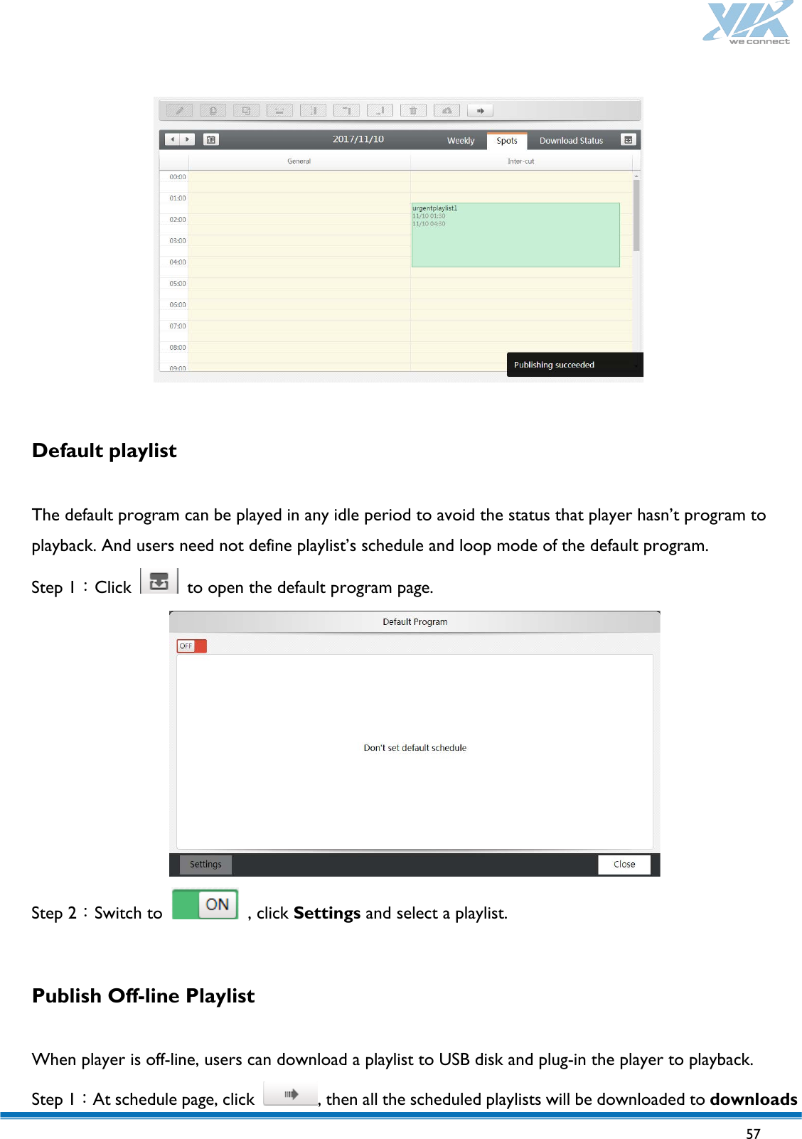   57     Default playlist  The default program can be played in any idle period to avoid the status that player hasn’t program to playback. And users need not define playlist’s schedule and loop mode of the default program. Step 1：Click   to open the default program page.  Step 2：Switch to   , click Settings and select a playlist.    Publish Off-line Playlist  When player is off-line, users can download a playlist to USB disk and plug-in the player to playback. Step 1：At schedule page, click  , then all the scheduled playlists will be downloaded to downloads 