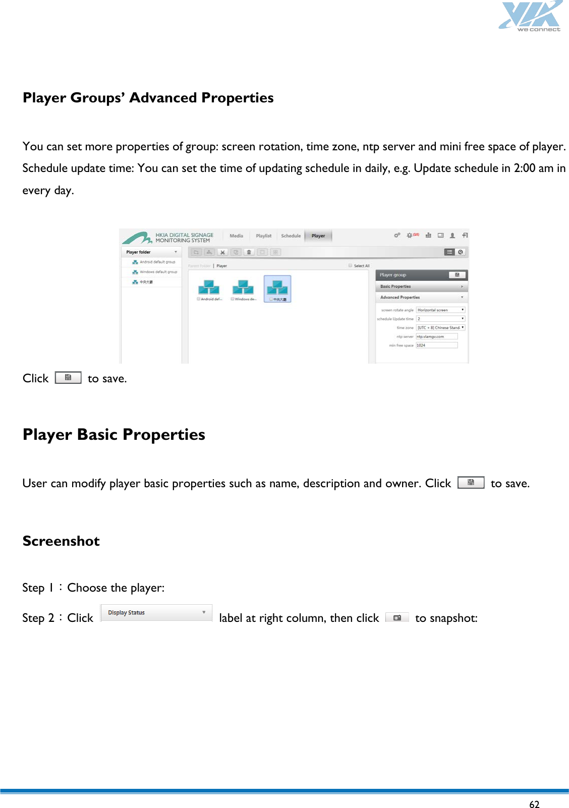   62    Player Groups’ Advanced Properties    You can set more properties of group: screen rotation, time zone, ntp server and mini free space of player. Schedule update time: You can set the time of updating schedule in daily, e.g. Update schedule in 2:00 am in every day.    Click   to save.  Player Basic Properties  User can modify player basic properties such as name, description and owner. Click   to save.  Screenshot  Step 1：Choose the player: Step 2：Click   label at right column, then click   to snapshot:  