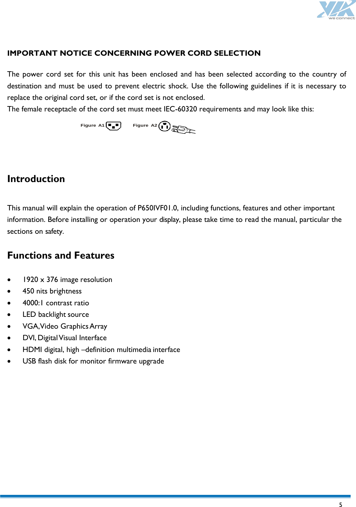   5    IMPORTANT NOTICE CONCERNING POWER CORD SELECTION  The power cord set for this unit has been enclosed and has been selected according to the country of destination and must be used to prevent electric shock. Use the following guidelines if it is necessary to replace the original cord set, or if the cord set is not enclosed. The female receptacle of the cord set must meet IEC-60320 requirements and may look like this:  Figure A1 Figure A2    Introduction  This manual will explain the operation of P650IVF01.0, including functions, features and other important information. Before installing or operation your display, please take time to read the manual, particular the sections on safety.  Functions and Features  • 1920 x 376 image resolution • 450 nits brightness • 4000:1 contrast ratio • LED backlight source • VGA,Video Graphics Array • DVI, Digital Visual Interface • HDMI digital, high –definition multimedia interface • USB flash disk for monitor firmware upgrade           