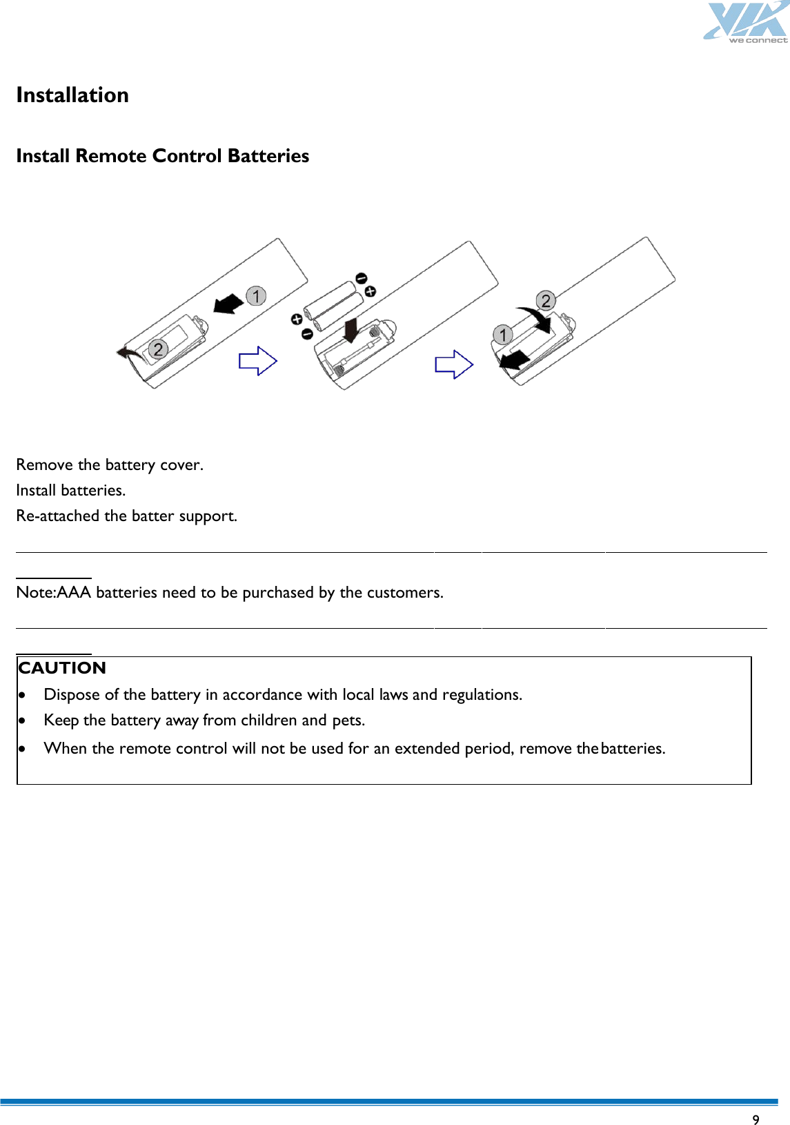   9 Installation   Install Remote Control Batteries    Remove the battery cover. Install batteries. Re-attached the batter support.   Note:AAA batteries need to be purchased by the customers.    CAUTION • Dispose of the battery in accordance with local laws and regulations. • Keep the battery away from children and pets. • When the remote control will not be used for an extended period, remove the batteries. 