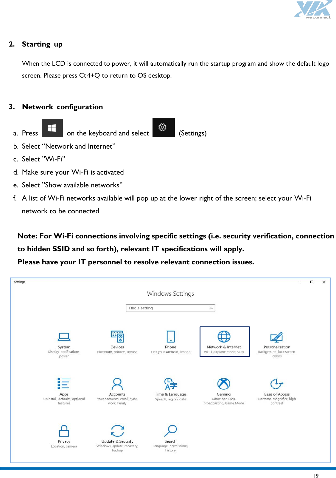   19   2. Starting up  When the LCD is connected to power, it will automatically run the startup program and show the default logo screen. Please press Ctrl+Q to return to OS desktop.  3. Network configuration  a. Press   on the keyboard and select   (Settings) b. Select “Network and Internet” c. Select ”Wi-Fi” d. Make sure your Wi-Fi is activated e. Select ”Show available networks” f. A list of Wi-Fi networks available will pop up at the lower right of the screen; select your Wi-Fi network to be connected  Note: For Wi-Fi connections involving specific settings (i.e. security verification, connection to hidden SSID and so forth), relevant IT specifications will apply.   Please have your IT personnel to resolve relevant connection issues.                