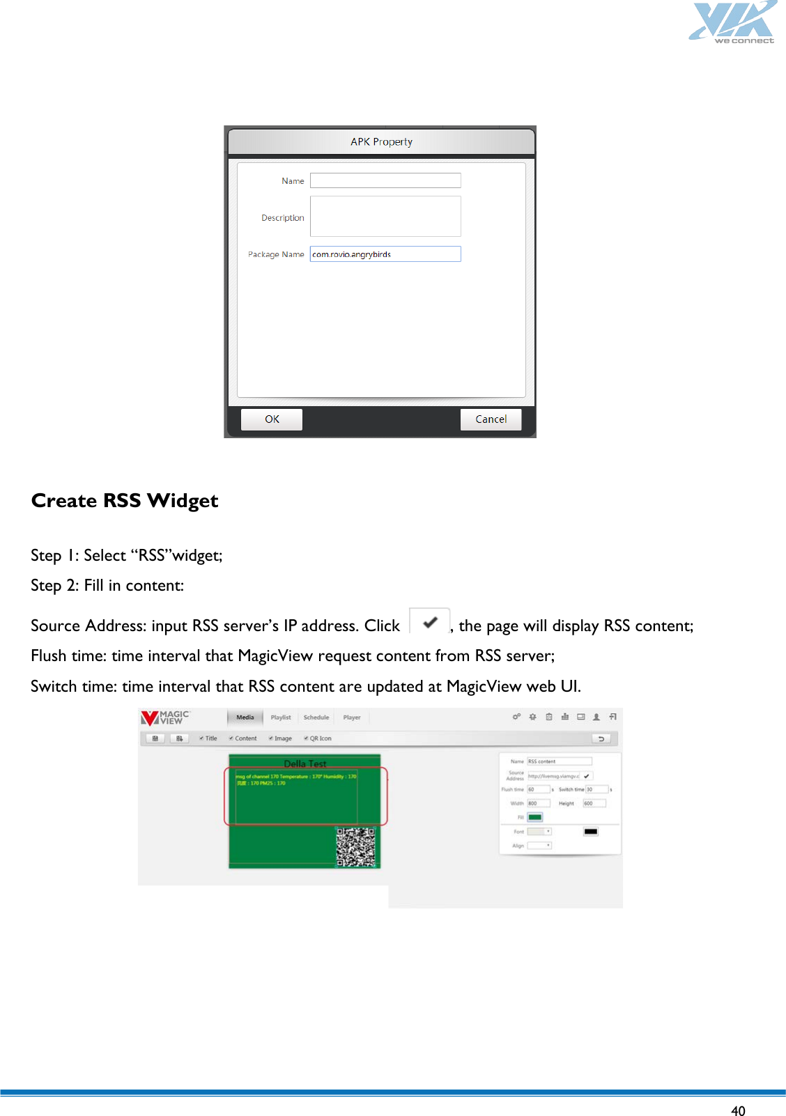   40      Create RSS Widget   Step 1: Select “RSS”widget; Step 2: Fill in content: Source Address: input RSS server’s IP address. Click  , the page will display RSS content; Flush time: time interval that MagicView request content from RSS server; Switch time: time interval that RSS content are updated at MagicView web UI.    