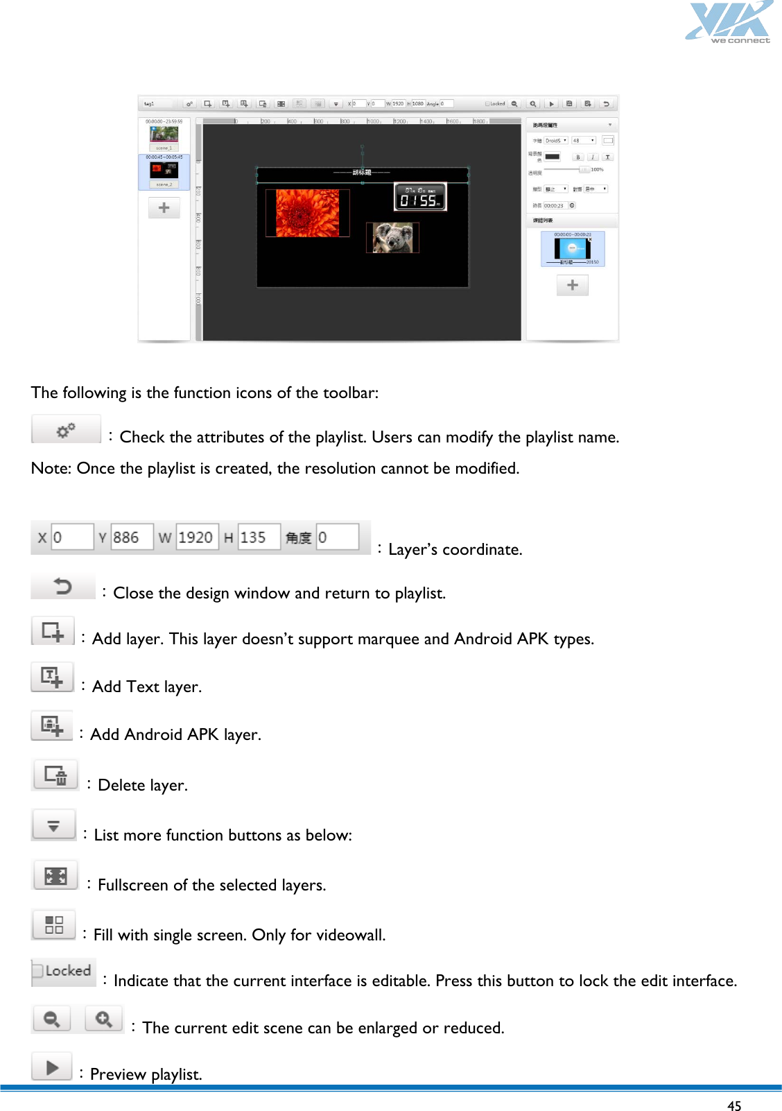   45     The following is the function icons of the toolbar: ：Check the attributes of the playlist. Users can modify the playlist name. Note: Once the playlist is created, the resolution cannot be modified.  ：Layer’s coordinate. ：Close the design window and return to playlist. ：Add layer. This layer doesn’t support marquee and Android APK types. ：Add Text layer. ：Add Android APK layer. ：Delete layer. ：List more function buttons as below: ：Fullscreen of the selected layers. ：Fill with single screen. Only for videowall. ：Indicate that the current interface is editable. Press this button to lock the edit interface. ：The current edit scene can be enlarged or reduced. ：Preview playlist. 