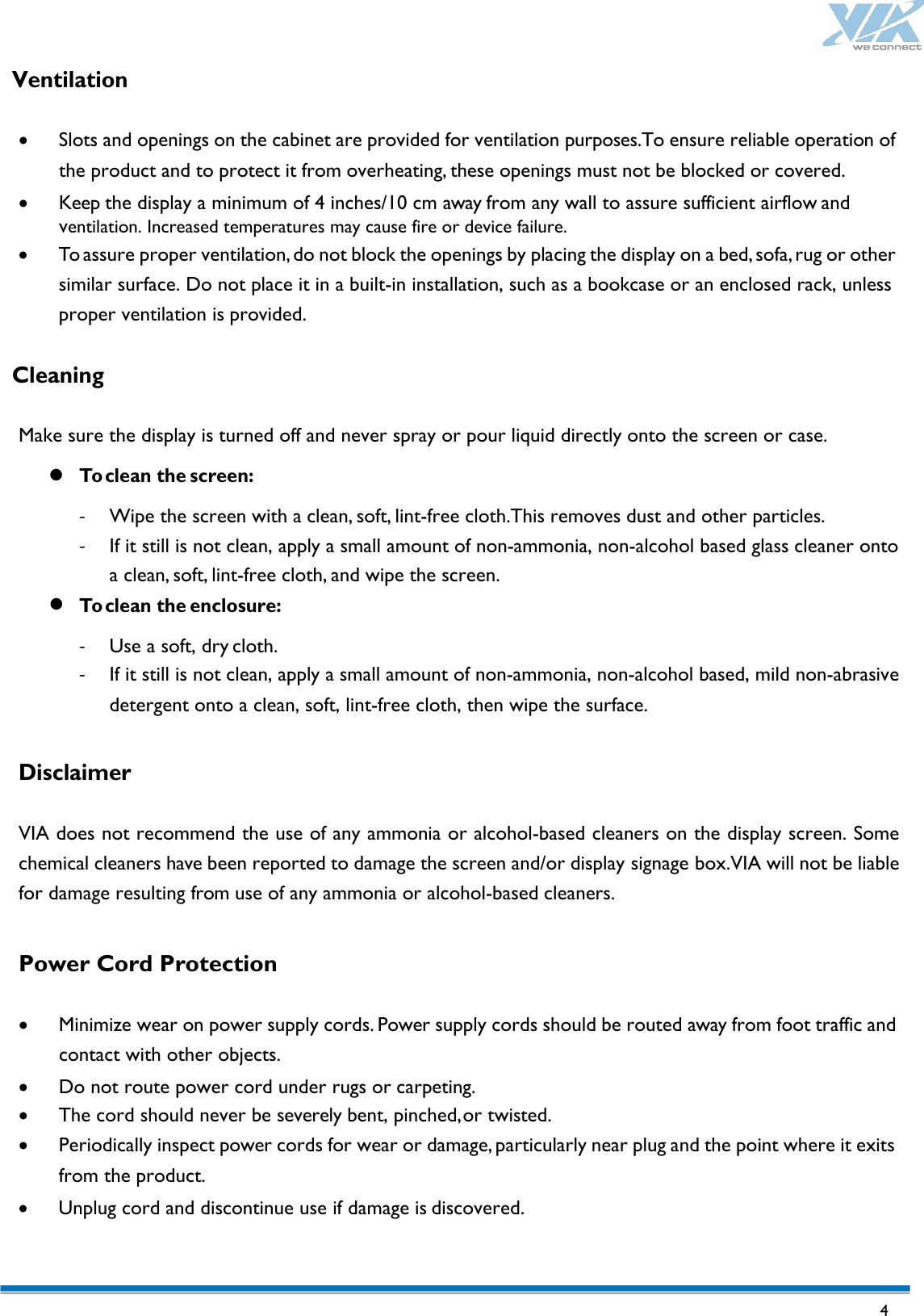   4 Ventilation  • Slots and openings on the cabinet are provided for ventilation purposes.To ensure reliable operation of the product and to protect it from overheating, these openings must not be blocked or covered. • Keep the display a minimum of 4 inches/10 cm away from any wall to assure sufficient airflow and   ventilation. Increased temperatures may cause fire or device failure. • To assure proper ventilation, do not block the openings by placing the display on a bed, sofa, rug or other similar surface. Do not place it in a built-in installation, such as a bookcase or an enclosed rack, unless proper ventilation is provided.  Cleaning  Make sure the display is turned off and never spray or pour liquid directly onto the screen or case.  To clean the screen: - Wipe the screen with a clean, soft, lint-free cloth.This removes dust and other particles. - If it still is not clean, apply a small amount of non-ammonia, non-alcohol based glass cleaner onto a clean, soft, lint-free cloth, and wipe the screen.  To clean the enclosure: - Use a soft, dry cloth. - If it still is not clean, apply a small amount of non-ammonia, non-alcohol based, mild non-abrasive detergent onto a clean, soft, lint-free cloth, then wipe the surface.  Disclaimer  VIA does not recommend the use of any ammonia or alcohol-based cleaners on the display screen. Some chemical cleaners have been reported to damage the screen and/or display signage box.VIA will not be liable for damage resulting from use of any ammonia or alcohol-based cleaners.  Power Cord Protection  • Minimize wear on power supply cords. Power supply cords should be routed away from foot traffic and contact with other objects. • Do not route power cord under rugs or carpeting. • The cord should never be severely bent, pinched, or twisted. • Periodically inspect power cords for wear or damage, particularly near plug and the point where it exits from the product. • Unplug cord and discontinue use if damage is discovered.  
