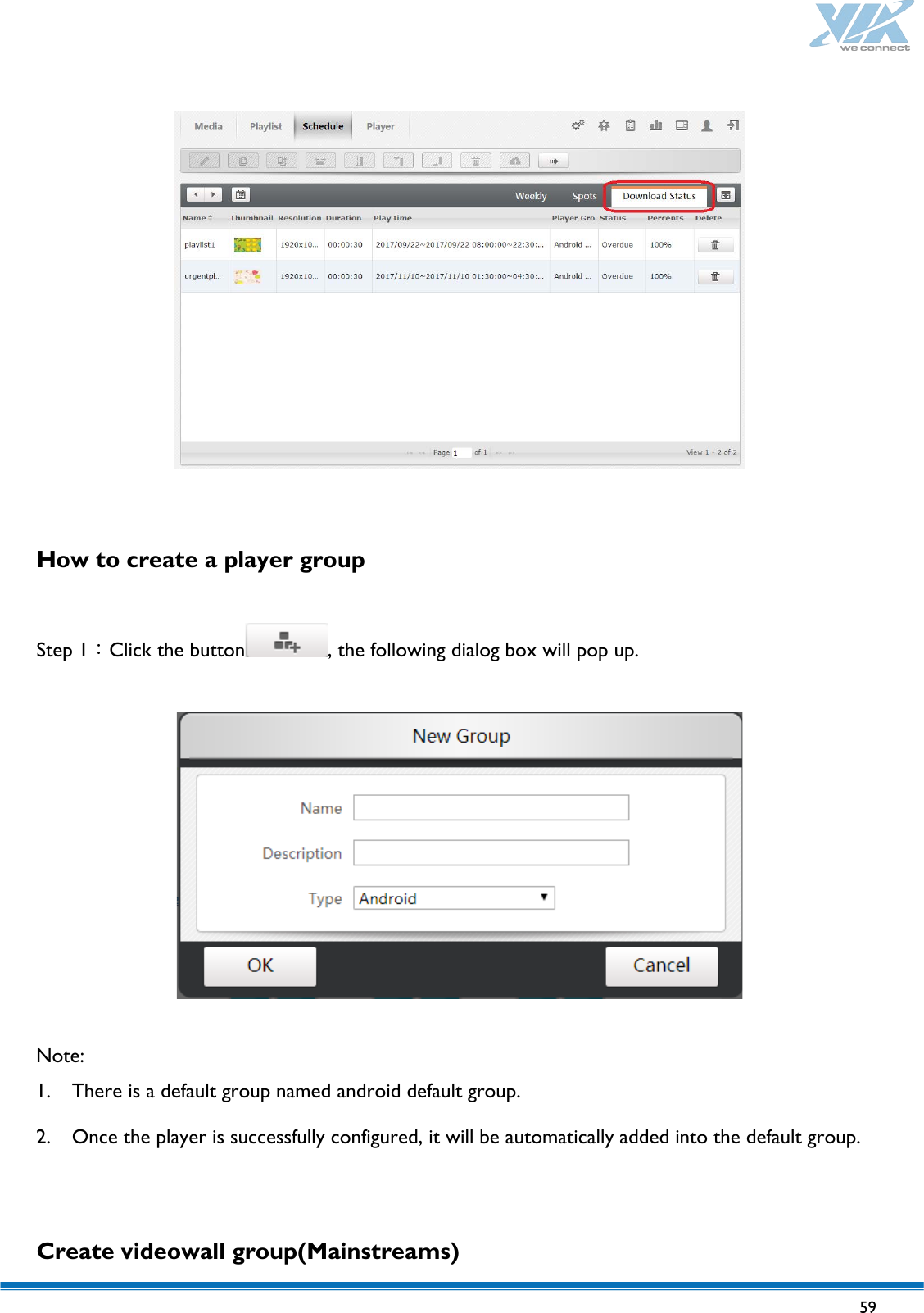   59     How to create a player group  Step 1：Click the button , the following dialog box will pop up.    Note: 1. There is a default group named android default group. 2. Once the player is successfully configured, it will be automatically added into the default group.    Create videowall group(Mainstreams) 