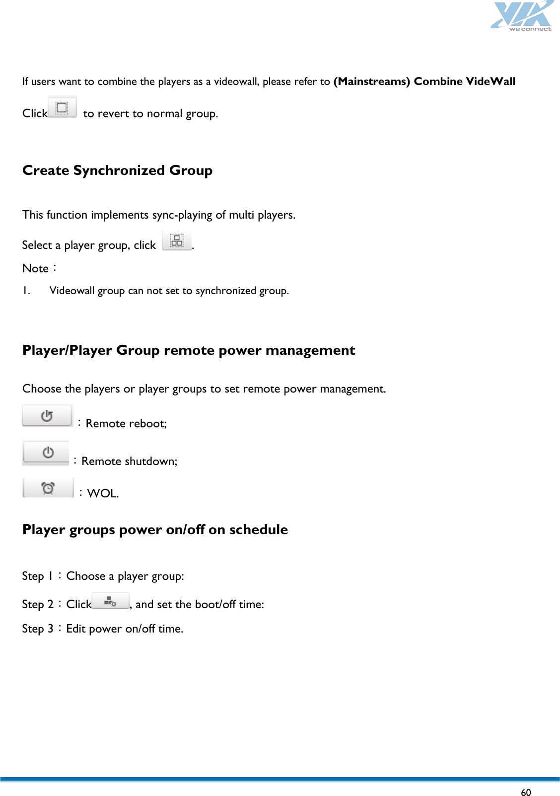   60    If users want to combine the players as a videowall, please refer to (Mainstreams) Combine VideWall Click  to revert to normal group.  Create Synchronized Group  This function implements sync-playing of multi players. Select a player group, click  . Note： 1. Videowall group can not set to synchronized group.  Player/Player Group remote power management    Choose the players or player groups to set remote power management. ：Remote reboot; ：Remote shutdown; ：WOL. Player groups power on/off on schedule  Step 1：Choose a player group: Step 2：Click , and set the boot/off time: Step 3：Edit power on/off time.   