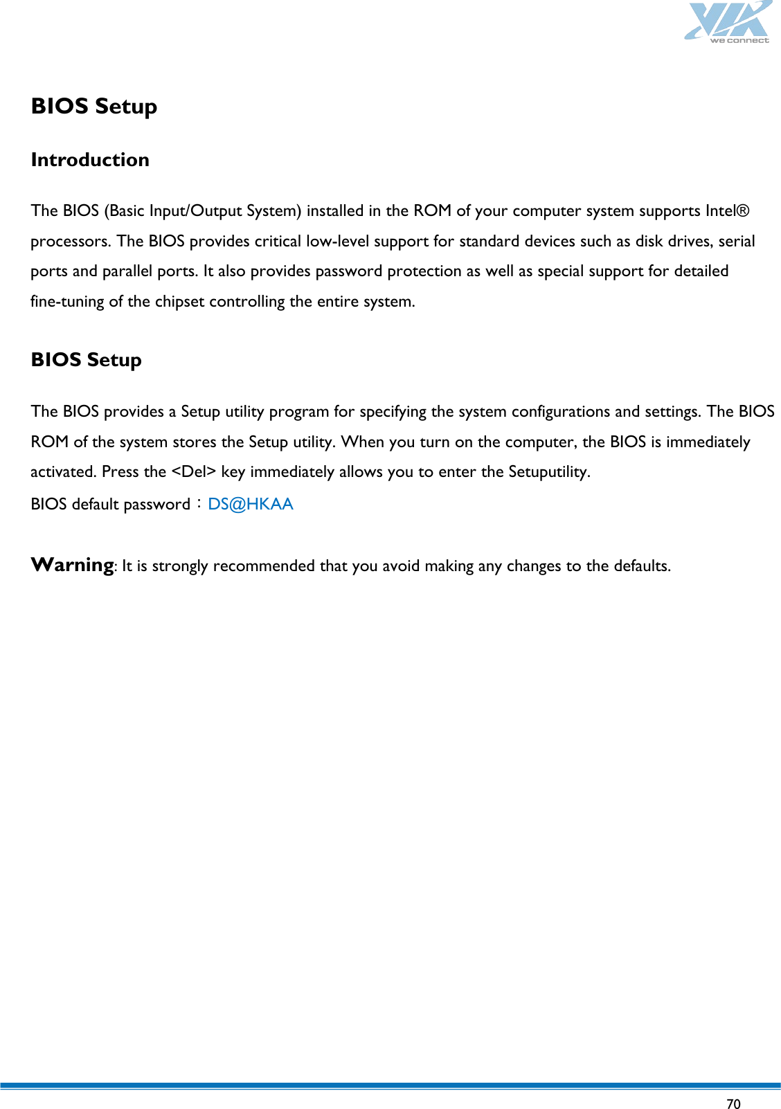   70   BIOS Setup  Introduction     The BIOS (Basic Input/Output System) installed in the ROM of your computer system supports Intel® processors. The BIOS provides critical low-level support for standard devices such as disk drives, serial ports and parallel ports. It also provides password protection as well as special support for detailed fine-tuning of the chipset controlling the entire system.  BIOS Setup     The BIOS provides a Setup utility program for specifying the system configurations and settings. The BIOS ROM of the system stores the Setup utility. When you turn on the computer, the BIOS is immediately activated. Press the &lt;Del&gt; key immediately allows you to enter the Setuputility. BIOS default password：DS@HKAA  Warning: It is strongly recommended that you avoid making any changes to the defaults.          