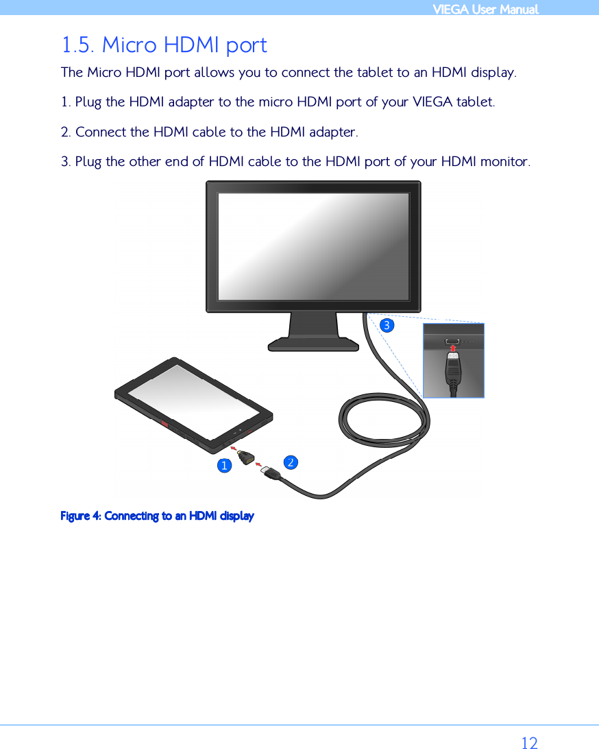            VIEGA  VIEGA  VIEGA  VIEGA User ManualUser ManualUser ManualUser Manual      12 1.5. Micro HDMI port The Micro HDMI port allows you to connect the tablet to an HDMI display. 1. Plug the HDMI adapter to the micro HDMI port of your VIEGA tablet. 2. Connect the HDMI cable to the HDMI adapter.  3. Plug the other end of HDMI cable to the HDMI port of your HDMI monitor.   Figure Figure Figure Figure 4444: : : : Connecting to anConnecting to anConnecting to anConnecting to an HDMI display HDMI display HDMI display HDMI display 