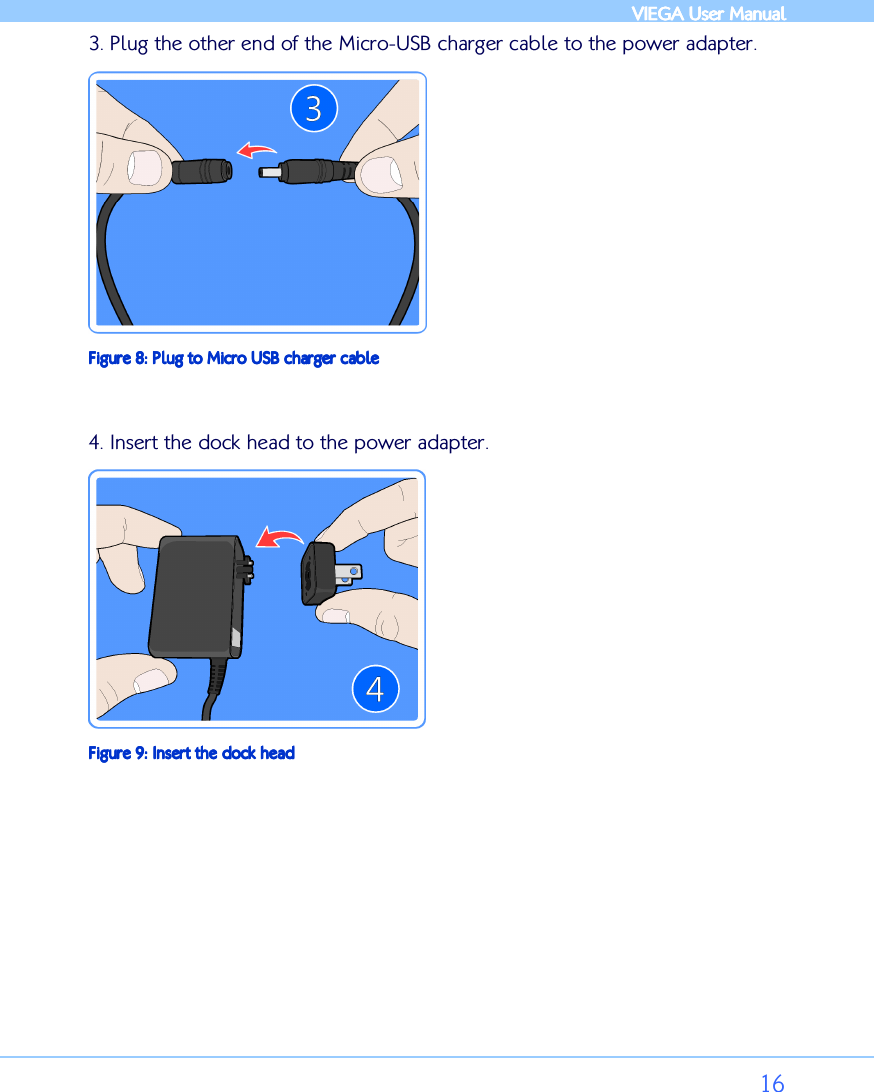            VIEGA  VIEGA  VIEGA  VIEGA User ManualUser ManualUser ManualUser Manual      16 3. Plug the other end of the Micro-USB charger cable to the power adapter.  Figure Figure Figure Figure 8888: : : : Plug to Micro USB charger cablePlug to Micro USB charger cablePlug to Micro USB charger cablePlug to Micro USB charger cable  4. Insert the dock head to the power adapter.  Figure Figure Figure Figure 9999: : : : Insert the dock headInsert the dock headInsert the dock headInsert the dock head         