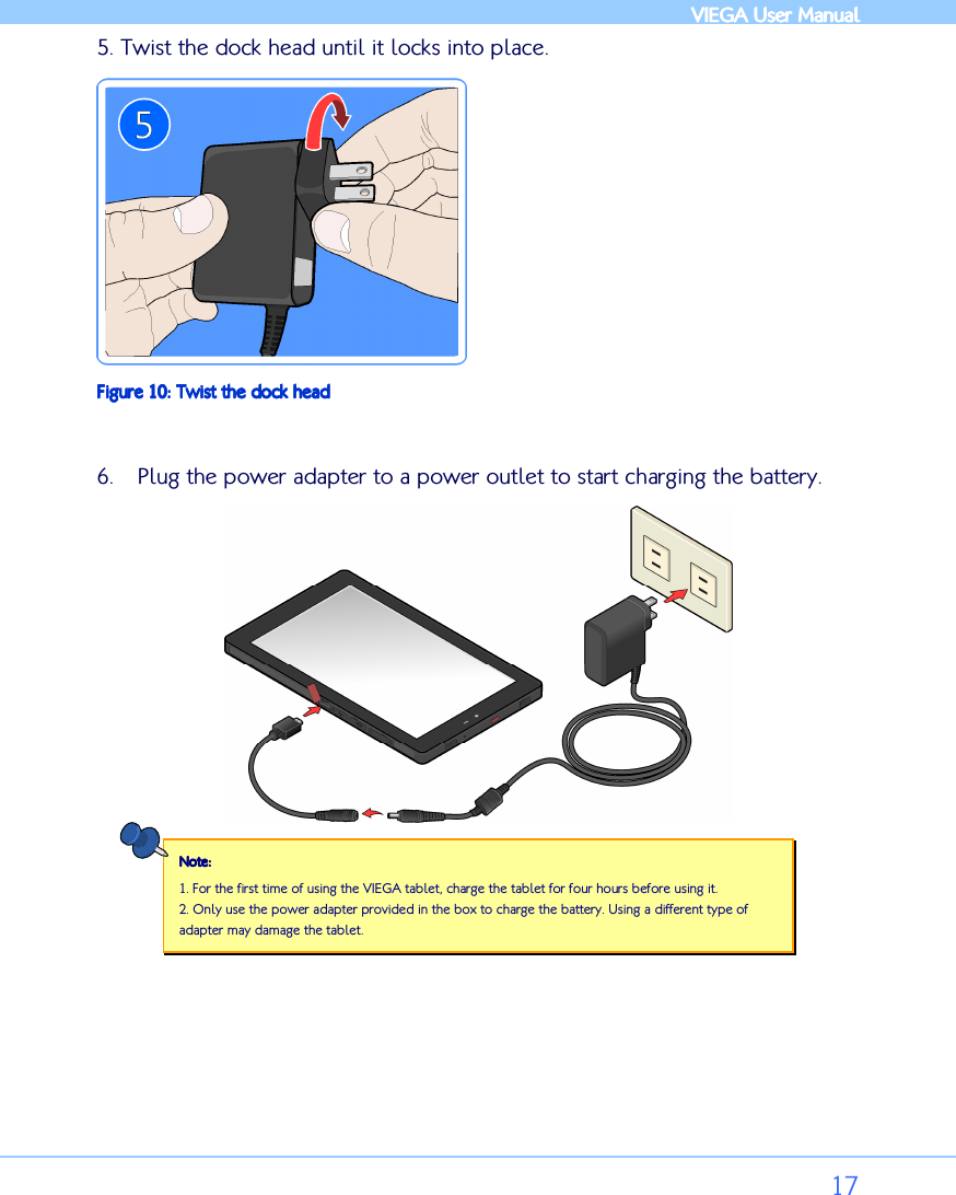            VIEGA  VIEGA  VIEGA  VIEGA User ManualUser ManualUser ManualUser Manual      17 5. Twist the dock head until it locks into place.  Figure Figure Figure Figure 10101010: : : : Twist the dock headTwist the dock headTwist the dock headTwist the dock head  6. Plug the power adapter to a power outlet to start charging the battery.  Note:Note:Note:Note:    1. For the first time of using the VIEGA tablet, charge the tablet for four hours before using it.  2. Only use the power adapter provided in the box to charge the battery. Using a different type of adapter may damage the tablet.       