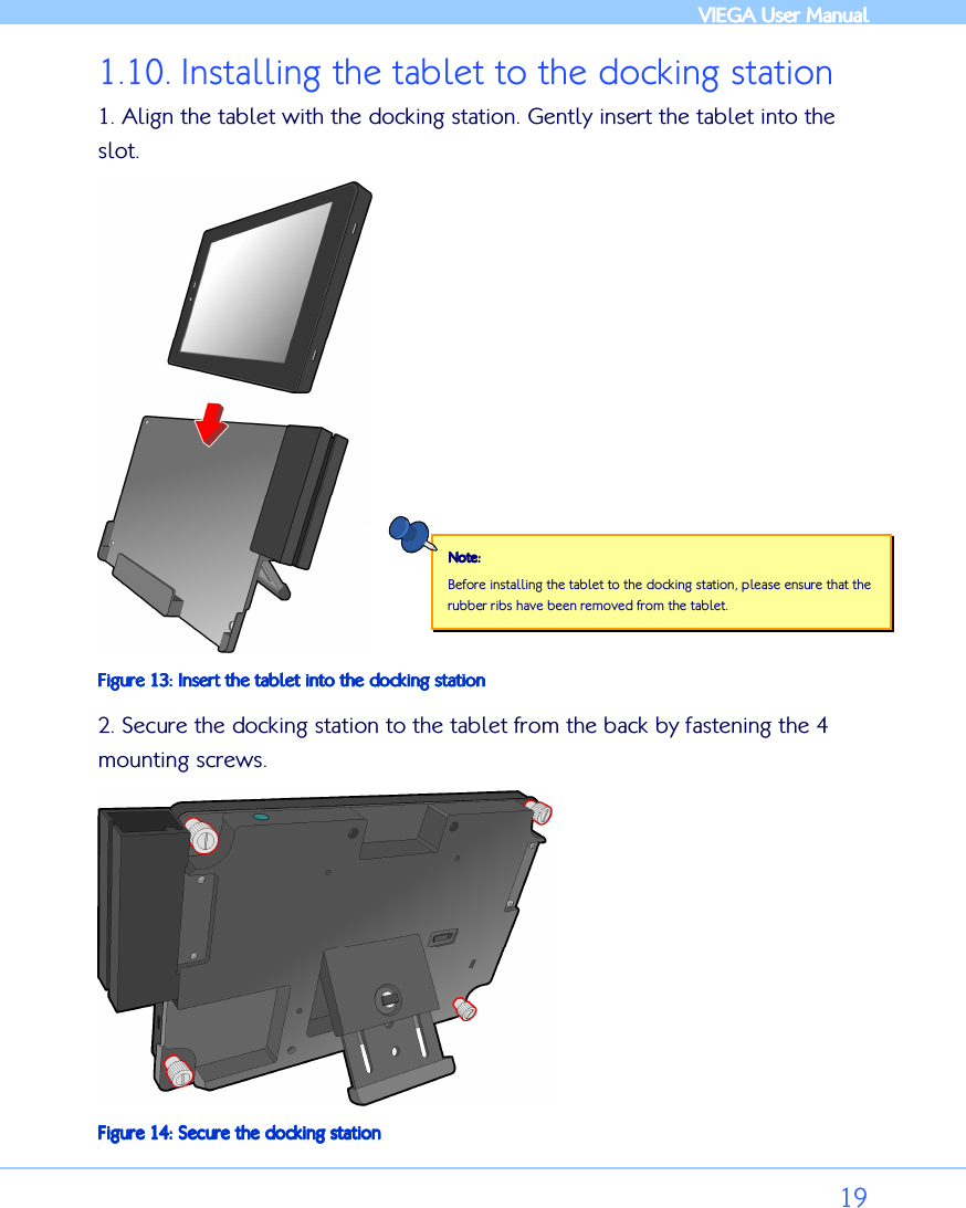            VIEGA  VIEGA  VIEGA  VIEGA User ManualUser ManualUser ManualUser Manual      19 1.10. Installing the tablet to the docking station 1. Align the tablet with the docking station. Gently insert the tablet into the slot.  Figure Figure Figure Figure 13131313: : : : Insert the tablet into thInsert the tablet into thInsert the tablet into thInsert the tablet into the docking statione docking statione docking statione docking station 2. Secure the docking station to the tablet from the back by fastening the 4 mounting screws.   Figure Figure Figure Figure 14141414: : : : Secure the docking stationSecure the docking stationSecure the docking stationSecure the docking station Note:Note:Note:Note:    Before installing the tablet to the docking station, please ensure that the rubber ribs have been removed from the tablet.  