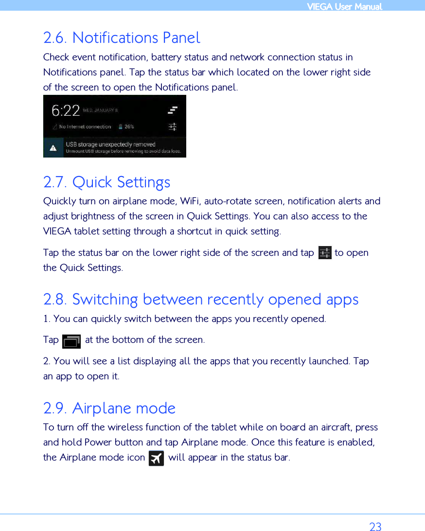            VIEGA  VIEGA  VIEGA  VIEGA User ManualUser ManualUser ManualUser Manual      23 2.6. Notifications Panel Check event notification, battery status and network connection status in Notifications panel. Tap the status bar which located on the lower right side of the screen to open the Notifications panel.  2.7. Quick Settings Quickly turn on airplane mode, WiFi, auto-rotate screen, notification alerts and adjust brightness of the screen in Quick Settings. You can also access to the VIEGA tablet setting through a shortcut in quick setting.  Tap the status bar on the lower right side of the screen and tap       to open the Quick Settings.  2.8. Switching between recently opened apps 1. You can quickly switch between the apps you recently opened. Tap         at the bottom of the screen. 2. You will see a list displaying all the apps that you recently launched. Tap an app to open it. 2.9. Airplane mode To turn off the wireless function of the tablet while on board an aircraft, press and hold Power button and tap Airplane mode. Once this feature is enabled, the Airplane mode icon        will appear in the status bar.  