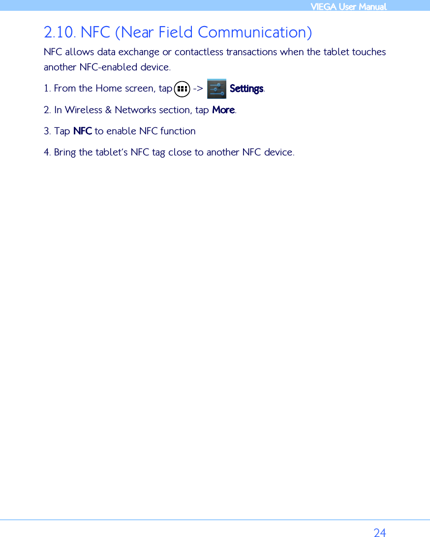            VIEGA  VIEGA  VIEGA  VIEGA User ManualUser ManualUser ManualUser Manual      24 2.10. NFC (Near Field Communication) NFC allows data exchange or contactless transactions when the tablet touches another NFC-enabled device.  1. From the Home screen, tap       -&gt;         SettingsSettingsSettingsSettings. 2. In Wireless &amp; Networks section, tap MoreMoreMoreMore. 3. Tap NFCNFCNFCNFC to enable NFC function 4. Bring the tablet’s NFC tag close to another NFC device.  