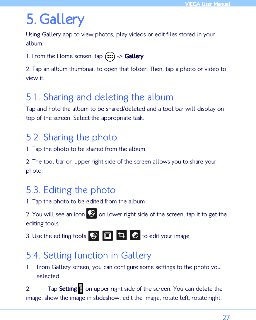            VIEGA  VIEGA  VIEGA  VIEGA User ManualUser ManualUser ManualUser Manual      27 5.5.5.5. GalleryGalleryGalleryGallery    Using Gallery app to view photos, play videos or edit files stored in your album.  1. From the Home screen, tap        -&gt; GalleryGalleryGalleryGallery. 2. Tap an album thumbnail to open that folder. Then, tap a photo or video to view it.  5.1. Sharing and deleting the album Tap and hold the album to be shared/deleted and a tool bar will display on top of the screen. Select the appropriate task.  5.2. Sharing the photo 1. Tap the photo to be shared from the album. 2. The tool bar on upper right side of the screen allows you to share your photo. 5.3. Editing the photo 1. Tap the photo to be edited from the album. 2. You will see an icon        on lower right side of the screen, tap it to get the editing tools. 3. Use the editing tools                                to edit your image.  5.4. Setting function in Gallery 1. From Gallery screen, you can configure some settings to the photo you selected.  2.  Tap SettingSettingSettingSetting     on upper right side of the screen. You can delete the image, show the image in slideshow, edit the image, rotate left, rotate right, 