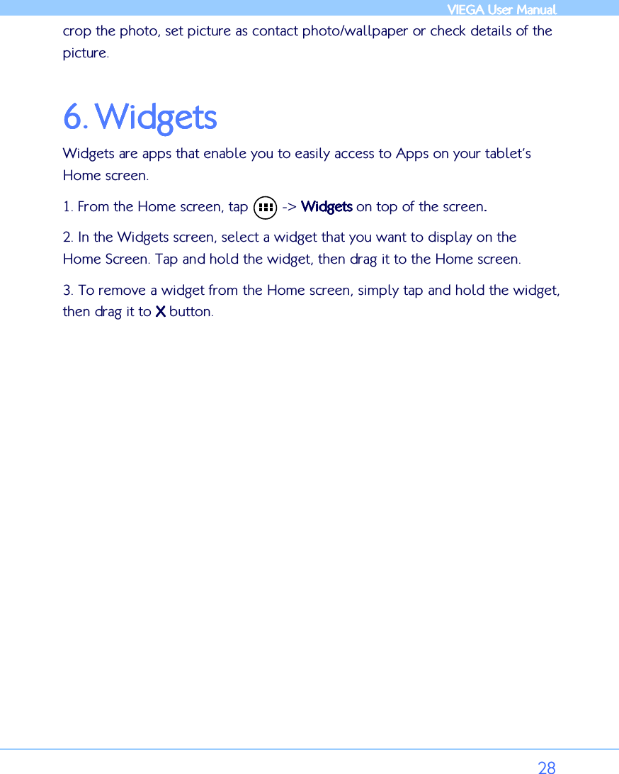            VIEGA  VIEGA  VIEGA  VIEGA User ManualUser ManualUser ManualUser Manual      28 crop the photo, set picture as contact photo/wallpaper or check details of the picture.  6.6.6.6. WidgetsWidgetsWidgetsWidgets    Widgets are apps that enable you to easily access to Apps on your tablet’s Home screen. 1. From the Home screen, tap        -&gt; WidgetsWidgetsWidgetsWidgets    on top of the screen.... 2. In the Widgets screen, select a widget that you want to display on the Home Screen. Tap and hold the widget, then drag it to the Home screen. 3. To remove a widget from the Home screen, simply tap and hold the widget, then drag it to XXXX    button.  