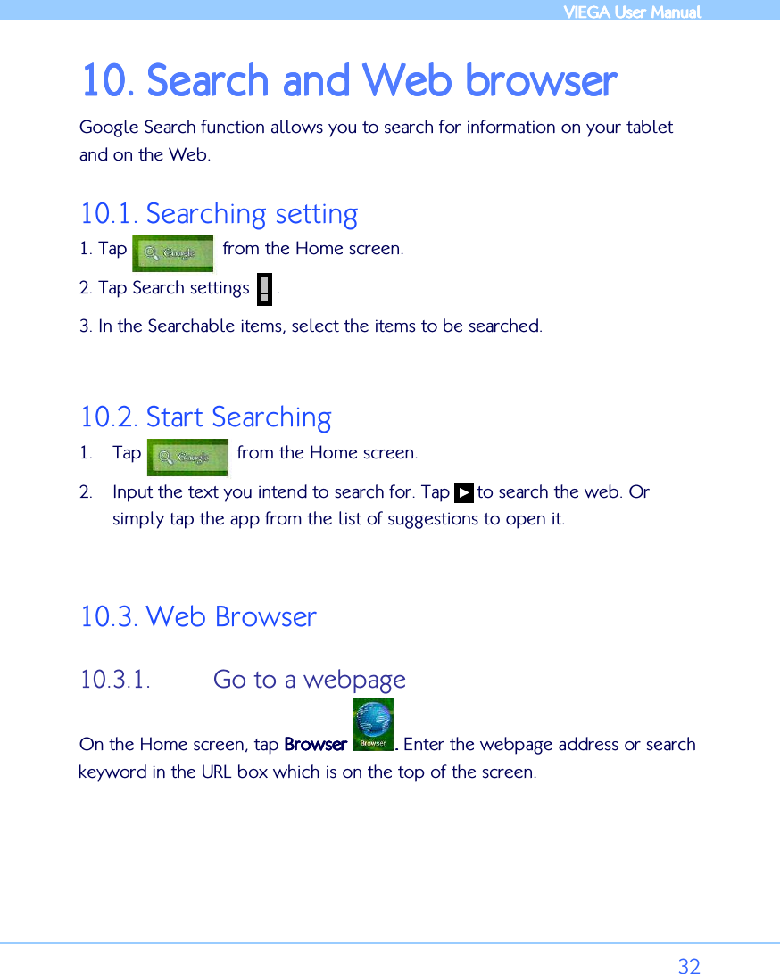            VIEGA  VIEGA  VIEGA  VIEGA User ManualUser ManualUser ManualUser Manual      32 10.10.10.10. Search and Web browserSearch and Web browserSearch and Web browserSearch and Web browser    Google Search function allows you to search for information on your tablet and on the Web. 10.1. Searching setting 1. Tap                  from the Home screen. 2. Tap Search settings     . 3. In the Searchable items, select the items to be searched.   10.2. Start Searching 1. Tap                  from the Home screen. 2. Input the text you intend to search for. Tap     to search the web. Or simply tap the app from the list of suggestions to open it.   10.3. Web Browser 10.3.1. Go to a webpage On the Home screen, tap BrowserBrowserBrowserBrowser     ....    Enter the webpage address or search keyword in the URL box which is on the top of the screen.        