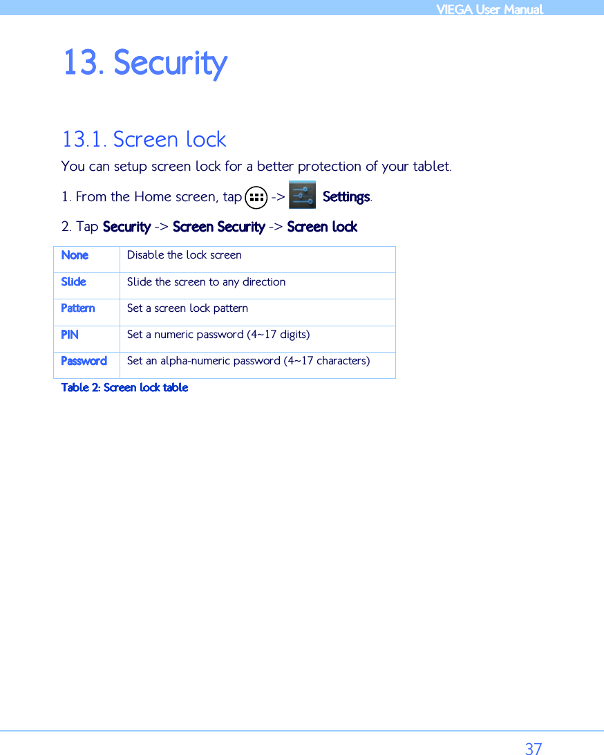            VIEGA  VIEGA  VIEGA  VIEGA User ManualUser ManualUser ManualUser Manual      37 13.13.13.13. SecuritySecuritySecuritySecurity     13.1. Screen lock You can setup screen lock for a better protection of your tablet.  1. From the Home screen, tap       -&gt;         SettingsSettingsSettingsSettings. 2. Tap SecuSecuSecuSecurityrityrityrity -&gt; Screen SecurityScreen SecurityScreen SecurityScreen Security -&gt; Screen lockScreen lockScreen lockScreen lock    NoneNoneNoneNone    Disable the lock screen SlideSlideSlideSlide    Slide the screen to any direction PatternPatternPatternPattern    Set a screen lock pattern PINPINPINPIN    Set a numeric password (4~17 digits) PasswordPasswordPasswordPassword    Set an alpha-numeric password (4~17 characters) Table Table Table Table 2222: Screen lock: Screen lock: Screen lock: Screen lock table table table table  