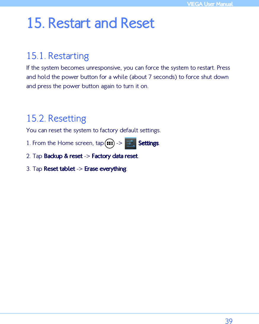            VIEGA  VIEGA  VIEGA  VIEGA User ManualUser ManualUser ManualUser Manual      39 15.15.15.15. RestartRestartRestartRestart and Reset and Reset and Reset and Reset     15.1. Restarting If the system becomes unresponsive, you can force the system to restart. Press and hold the power button for a while (about 7 seconds) to force shut down and press the power button again to turn it on.   15.2. Resetting  You can reset the system to factory default settings.  1. From the Home screen, tap       -&gt;         SettingsSettingsSettingsSettings. 2. Tap Backup &amp; resetBackup &amp; resetBackup &amp; resetBackup &amp; reset -&gt; Factory data resetFactory data resetFactory data resetFactory data reset. 3.    Tap Reset tabletReset tabletReset tabletReset tablet -&gt; Erase everythingErase everythingErase everythingErase everything.  