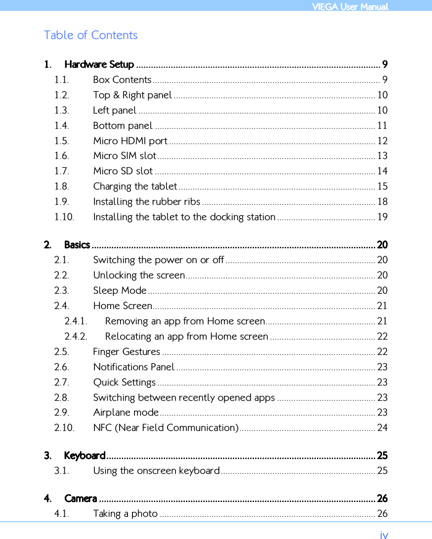            VIEGA  VIEGA  VIEGA  VIEGA User ManualUser ManualUser ManualUser Manual      iv Table of Contents 1.1.1.1. Hardware SetupHardware SetupHardware SetupHardware Setup ............................................................................................................................................................................................................................................................................................................................................................................................................ 9999 1.1. Box Contents ................................................................................................. 9 1.2. Top &amp; Right panel ...................................................................................... 10 1.3. Left panel ..................................................................................................... 10 1.4. Bottom panel .............................................................................................. 11 1.5. Micro HDMI port ........................................................................................ 12 1.6. Micro SIM slot............................................................................................. 13 1.7. Micro SD slot .............................................................................................. 14 1.8. Charging the tablet .................................................................................... 15 1.9. Installing the rubber ribs .......................................................................... 18 1.10. Installing the tablet to the docking station .......................................... 19 2.2.2.2. BasicsBasicsBasicsBasics ............................................................................................................................................................................................................................................................................................................................................................................................................................................................................ 20202020 2.1. Switching the power on or off................................................................ 20 2.2. Unlocking the screen................................................................................. 20 2.3. Sleep Mode ................................................................................................. 20 2.4. Home Screen............................................................................................... 21 2.4.1. Removing an app from Home screen............................................... 21 2.4.2. Relocating an app from Home screen ............................................. 22 2.5. Finger Gestures ........................................................................................... 22 2.6. Notifications Panel ..................................................................................... 23 2.7. Quick Settings ............................................................................................. 23 2.8. Switching between recently opened apps .......................................... 23 2.9. Airplane mode............................................................................................ 23 2.10. NFC (Near Field Communication).......................................................... 24 3.3.3.3. KeyboardKeyboardKeyboardKeyboard .................................................................................................................................................................................................................................................................................................................................................................................................................................................... 25252525 3.1. Using the onscreen keyboard.................................................................. 25 4.4.4.4. CameraCameraCameraCamera ................................................................................................................................................................................................................................................................................................................................................................................................................................................................ 26262626 4.1. Taking a photo ............................................................................................ 26 