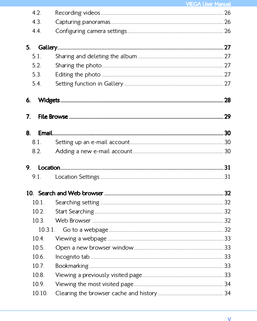            VIEGA  VIEGA  VIEGA  VIEGA User ManualUser ManualUser ManualUser Manual      v 4.2. Recording videos........................................................................................ 26 4.3. Capturing panoramas................................................................................. 26 4.4. Configuring camera settings..................................................................... 26 5.5.5.5. GaGaGaGalleryllerylleryllery.................................................................................................................................................................................................................................................................................................................................................................................................................................................................... 27272727 5.1. Sharing and deleting the album ............................................................. 27 5.2. Sharing the photo....................................................................................... 27 5.3. Editing the photo ....................................................................................... 27 5.4. Setting function in Gallery ....................................................................... 27 6.6.6.6. WidgetsWidgetsWidgetsWidgets ............................................................................................................................................................................................................................................................................................................................................................................................................................................................ 28282828 7.7.7.7. File BrowseFile BrowseFile BrowseFile Browse .................................................................................................................................................................................................................................................................................................................................................................................................................................... 29292929 8.8.8.8. EmailEmailEmailEmail................................................................................................................................................................................................................................................................................................................................................................................................................................................................................ 30303030 8.1. Setting up an e-mail account................................................................... 30 8.2. Adding a new e-mail account................................................................. 30 9.9.9.9. LocationLocationLocationLocation............................................................................................................................................................................................................................................................................................................................................................................................................................................................ 31313131 9.1. Location Settings ........................................................................................ 31 10.10.10.10. Search and Web browserSearch and Web browserSearch and Web browserSearch and Web browser .................................................................................................................................................................................................................................................................................................................................... 32323232 10.1. Searching setting ........................................................................................ 32 10.2. Start Searching ............................................................................................ 32 10.3. Web Browser .............................................................................................. 32 10.3.1. Go to a webpage .................................................................................. 32 10.4. Viewing a webpage ................................................................................... 33 10.5. Open a new browser window................................................................ 33 10.6. Incognito tab ............................................................................................... 33 10.7. Bookmarking ................................................................................................ 33 10.8. Viewing a previously visited page.......................................................... 33 10.9. Viewing the most visited page................................................................ 34 10.10. Clearing the browser cache and history ............................................... 34 