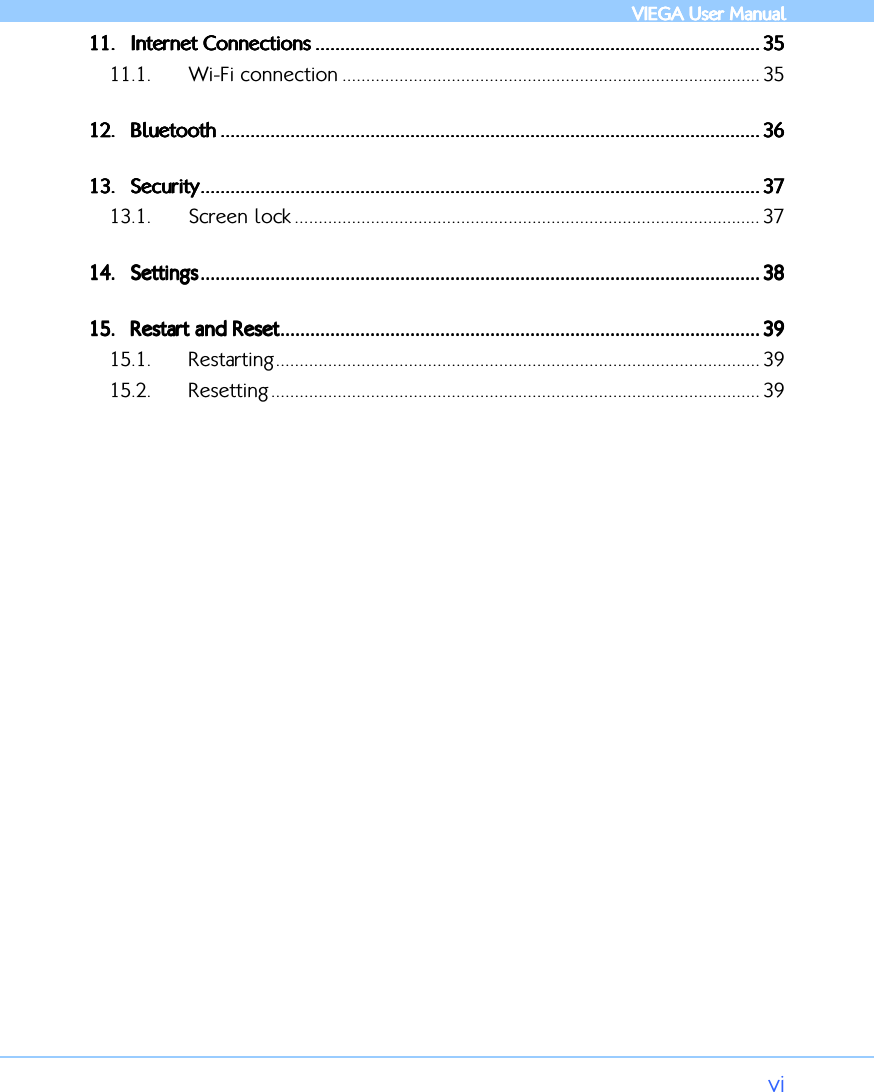            VIEGA  VIEGA  VIEGA  VIEGA User ManualUser ManualUser ManualUser Manual      vi 11.11.11.11. Internet ConnectionsInternet ConnectionsInternet ConnectionsInternet Connections .................................................................................................................................................................................................................................................................................................................................................................... 35353535 11.1. Wi-Fi connection ........................................................................................ 35 12.12.12.12. BluetoothBluetoothBluetoothBluetooth ................................................................................................................................................................................................................................................................................................................................................................................................................................................ 36363636 13.13.13.13. SecuritySecuritySecuritySecurity................................................................................................................................................................................................................................................................................................................................................................................................................................................................ 37373737 13.1. Screen lock .................................................................................................. 37 14.14.14.14. SettingsSettingsSettingsSettings................................................................................................................................................................................................................................................................................................................................................................................................................................................................ 38383838 15.15.15.15. Restart and ResetRestart and ResetRestart and ResetRestart and Reset................................................................................................................................................................................................................................................................................................................................................................................................ 39393939 15.1. Restarting...................................................................................................... 39 15.2. Resetting....................................................................................................... 39          
