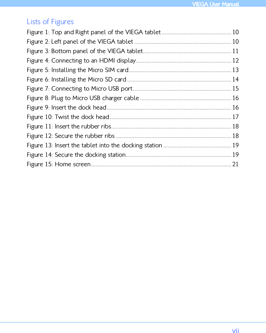            VIEGA  VIEGA  VIEGA  VIEGA User ManualUser ManualUser ManualUser Manual      vii Lists of Figures Figure 1: Top and Right panel of the VIEGA tablet ................................................ 10 Figure 2: Left panel of the VIEGA tablet ................................................................... 10 Figure 3: Bottom panel of the VIEGA tablet............................................................. 11 Figure 4: Connecting to an HDMI display.................................................................. 12 Figure 5: Installing the Micro SIM card....................................................................... 13 Figure 6: Installing the Micro SD card ........................................................................ 14 Figure 7: Connecting to Micro USB port.................................................................... 15 Figure 8: Plug to Micro USB charger cable ............................................................... 16 Figure 9: Insert the dock head...................................................................................... 16 Figure 10: Twist the dock head .................................................................................... 17 Figure 11: Insert the rubber ribs................................................................................... 18 Figure 12: Secure the rubber ribs ................................................................................ 18 Figure 13: Insert the tablet into the docking station ............................................... 19 Figure 14: Secure the docking station......................................................................... 19 Figure 15: Home screen................................................................................................. 21   