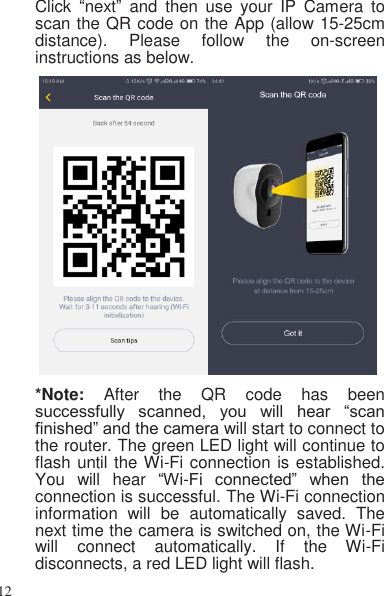 12   Click  “next”  and  then  use  your  IP  Camera  to scan the QR code on the App (allow 15-25cm distance).  Please  follow  the  on-screen instructions as below.   *Note:  After  the  QR  code  has  been successfully  scanned,  you  will  hear  “scan finished” and the camera will start to connect to the router. The green LED light will continue to flash until the Wi-Fi connection is established. You  will  hear  “Wi-Fi  connected”  when  the connection is successful. The Wi-Fi connection information  will  be  automatically  saved.  The next time the camera is switched on, the Wi-Fi will  connect  automatically.  If  the  Wi-Fi disconnects, a red LED light will flash. 