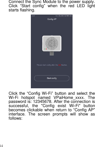 14   Connect the Sync Module to the power supply. Click  “Start  config”  when  the  red  LED  light starts flashing.  Click  the  “Config Wi-Fi”  button  and  select  the Wi-Fi  hotspot  named  VPaiHome_xxxx.  The password is: 12345678. After the connection is successful,  the  &quot;Config  exist  Wi-Fi&quot;  button becomes clickable when return to “Config AP” interface.  The  screen  prompts  will  show  as follows: 