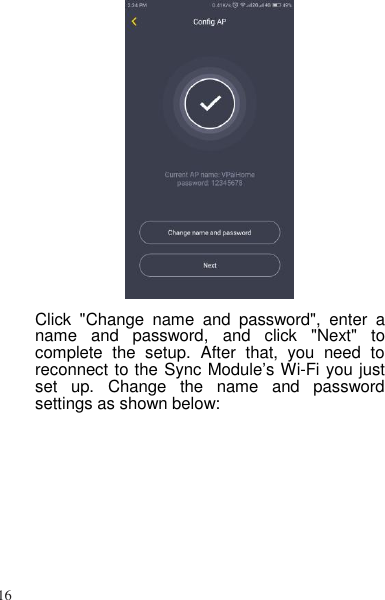 16    Click  &quot;Change  name  and  password&quot;,  enter  a name  and  password,  and  click  &quot;Next&quot;  to complete  the  setup.  After  that,  you  need  to reconnect to the Sync Module’s Wi-Fi you just set  up.  Change  the  name  and  password settings as shown below: 