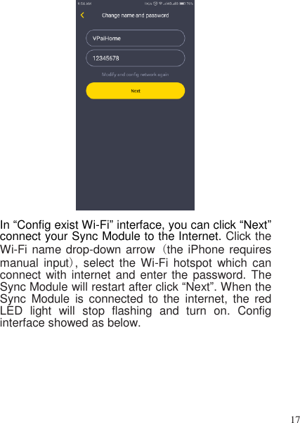 17    In “Config exist Wi-Fi” interface, you can click “Next” connect your Sync Module to the Internet. Click the Wi-Fi name drop-down arrow (the iPhone requires manual  input),  select  the  Wi-Fi hotspot  which  can connect with internet  and enter the  password.  The Sync Module will restart after click “Next”. When the Sync  Module  is  connected  to  the  internet,  the  red LED  light  will  stop  flashing  and  turn  on.  Config interface showed as below. 