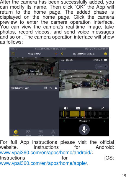 19   After the camera has been successfully added, you can modify  its  name. Then  click  “OK”  the  App  will return  to  the  home  page.  The  added  phase  is displayed  on  the  home  page. Click  the  camera preview  to  enter  the  camera  operation  interface. You  can  view  the  camera’s  real-time  image,  take photos,  record  videos,  and  send  voice  messages and so on. The camera operation interface will show as follows:   For  full  App  instructions  please  visit  the  official website.  Instructions  for  Android: www.vpai360.com/en/apps/home/android/; Instructions  for  iOS: www.vpai360.com/en/apps/home/apple/.