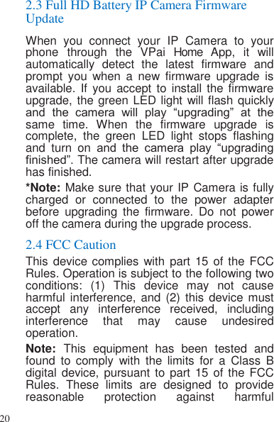 20   2.3 Full HD Battery IP Camera Firmware Update When  you  connect  your  IP  Camera  to  your phone  through  the  VPai  Home  App, it  will automatically  detect  the  latest  firmware  and prompt  you  when  a  new  firmware  upgrade  is available. If  you  accept to  install the  firmware upgrade, the green LED light will flash quickly and  the  camera  will  play  “upgrading”  at  the same  time.  When  the  firmware  upgrade  is complete,  the  green  LED  light  stops  flashing and  turn  on and  the  camera  play  “upgrading finished”. The camera will restart after upgrade has finished. *Note: Make sure that your IP Camera is fully charged  or  connected  to  the  power  adapter before  upgrading  the  firmware.  Do  not  power off the camera during the upgrade process. 2.4 FCC Caution This device complies with  part 15 of the FCC Rules. Operation is subject to the following two conditions:  (1)  This  device  may  not  cause harmful interference, and  (2) this  device must accept  any  interference  received,  including interference  that  may  cause  undesired operation. Note:  This  equipment  has  been  tested  and found  to  comply  with  the  limits  for  a  Class  B digital device, pursuant to  part 15 of the  FCC Rules.  These  limits  are  designed  to  provide reasonable  protection  against  harmful 