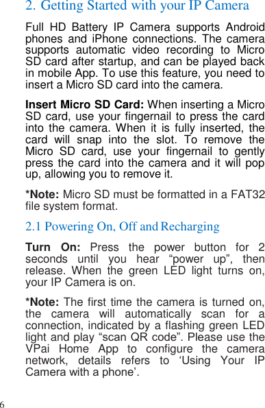 6   2. Getting Started with your IP Camera Full  HD  Battery  IP  Camera  supports  Android phones  and  iPhone  connections.  The camera supports  automatic  video  recording  to  Micro SD card after startup, and can be played back in mobile App. To use this feature, you need to insert a Micro SD card into the camera. Insert Micro SD Card: When inserting a Micro SD card, use your fingernail to press the card into the camera. When  it  is  fully  inserted,  the card  will  snap  into  the  slot.  To  remove  the Micro  SD  card,  use  your  fingernail  to  gently press the card into the camera and it will pop up, allowing you to remove it. *Note: Micro SD must be formatted in a FAT32 file system format. 2.1 Powering On, Off and Recharging Turn  On:  Press  the  power  button  for  2 seconds  until  you  hear “power  up”,  then release.  When  the  green  LED  light  turns  on, your IP Camera is on. *Note: The first time the camera is turned on, the  camera  will  automatically  scan  for  a connection, indicated by a flashing green LED light and play “scan QR code”. Please use the VPai  Home  App  to  configure  the  camera network,  details  refers  to  ‘Using  Your  IP Camera with a phone’. 