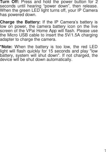 7   Turn  Off:  Press  and  hold  the  power  button  for  2 seconds  until  hearing  “power  down”,  then  release. When the green LED light turns off, your IP Camera has powered down. Charge  the  Battery: If  the  IP  Camera’s  battery  is low on  power,  the  camera  battery icon  on  the  live screen of the VPai Home App will flash. Please use the Micro USB cable to insert the 5V/1.5A charging adapter to charge the camera. *Note:  When  the  battery  is  too  low,  the  red  LED light will flash quickly for 15 seconds and play &quot;low battery, system will shut down&quot;. If not charged, the device will be shut down automatically. 