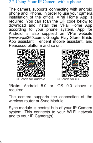 8   2.2 Using Your IP Camera with a phone The camera  supports connecting  with android phone and iPhone. In order to use your camera, installation  of  the  official  VPai  Home  App  is required. You can scan the QR code below to download  and  install  the  VPai  Home  App according  to  your  phone  system.  App  for Android  is  also  supplied  on  VPai  website (www.vpai360.com), Google Play Store, Baidu App  assistant,  Tencent  mobile  assistant,  and Peasecod platform and so on.           QR code for Android             QR code for iOS *Note:  Android  5.0  or  iOS  9.0  above  is required. The  camera  supports  the  connection  of  the wireless router or Sync Module. Sync module is central hub of your IP Camera system.  This  connects  to  your  Wi-Fi  network and to your IP Camera(s). 