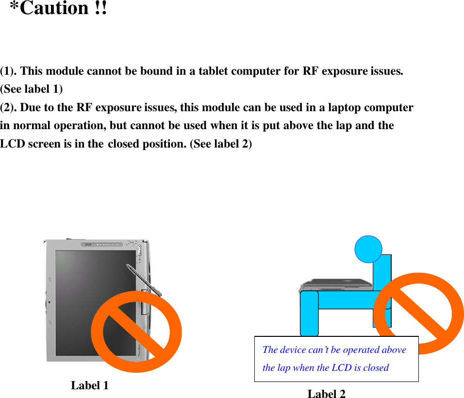  *Caution !!  (1). This module cannot be bound in a tablet computer for RF exposure issues. (See label 1) (2). Due to the RF exposure issues, this module can be used in a laptop computer in normal operation, but cannot be used when it is put above the lap and the LCD screen is in the closed position. (See label 2)                      Label 1 Label 2 The device can’t be operated above the lap when the LCD is closed 
