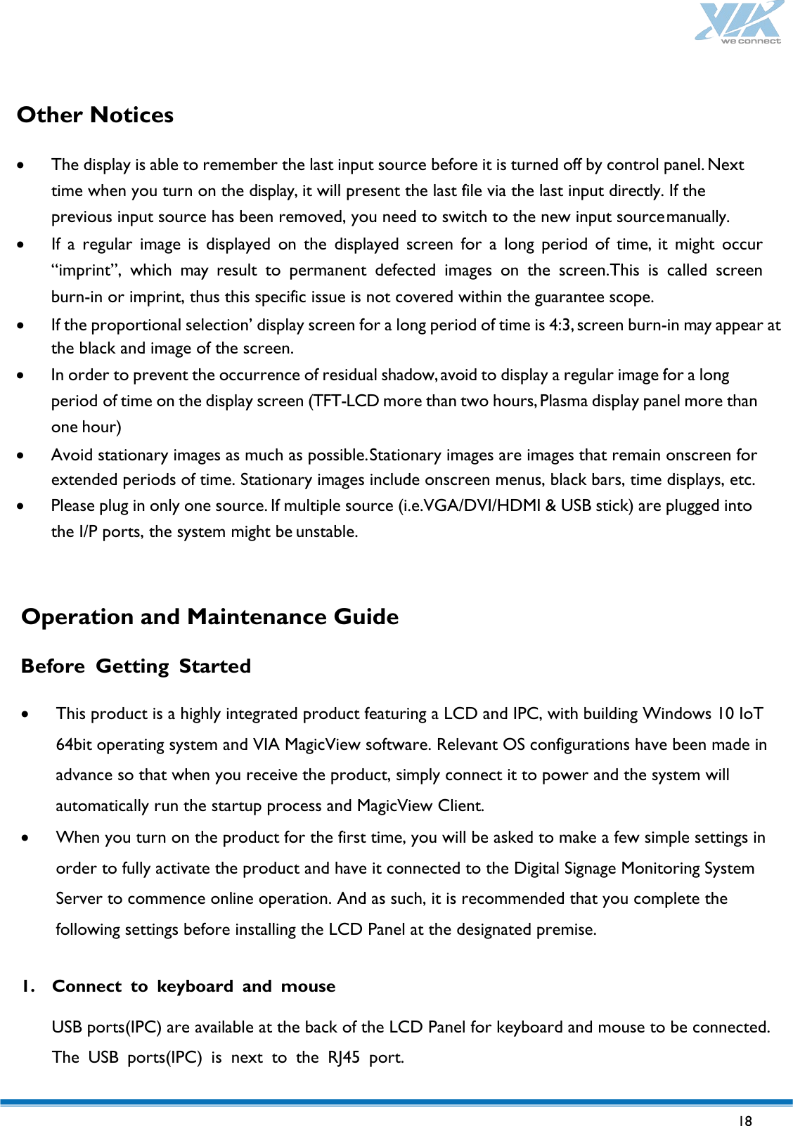   18   Other Notices  • The display is able to remember the last input source before it is turned off by control panel. Next time when you turn on the display, it will present the last file via the last input directly. If the previous input source has been removed, you need to switch to the new input source manually. • If  a  regular image is displayed on the displayed screen for a long period of time, it might occur “imprint”, which may  result to permanent defected images on the screen.This is called screen burn-in or imprint, thus this specific issue is not covered within the guarantee scope. • If the proportional selection’ display screen for a long period of time is 4:3, screen burn-in may appear at the black and image of the screen. • In order to prevent the occurrence of residual shadow, avoid to display a regular image for a long period of time on the display screen (TFT-LCD more than two hours, Plasma display panel more than one hour) • Avoid stationary images as much as possible. Stationary images are images that remain onscreen for extended periods of time. Stationary images include onscreen menus, black bars, time displays, etc. • Please plug in only one source. If multiple source (i.e.VGA/DVI/HDMI &amp; USB stick) are plugged into the I/P ports, the system might be unstable.    Operation and Maintenance Guide  Before  Getting  Started  • This product is a highly integrated product featuring a LCD and IPC, with building Windows 10 IoT 64bit operating system and VIA MagicView software. Relevant OS configurations have been made in advance so that when you receive the product, simply connect it to power and the system will automatically run the startup process and MagicView Client. • When you turn on the product for the first time, you will be asked to make a few simple settings in order to fully activate the product and have it connected to the Digital Signage Monitoring System Server to commence online operation. And as such, it is recommended that you complete the following settings before installing the LCD Panel at the designated premise.  1. Connect to keyboard and mouse  USB ports(IPC) are available at the back of the LCD Panel for keyboard and mouse to be connected. The USB ports(IPC)  is next to the RJ45  port.  