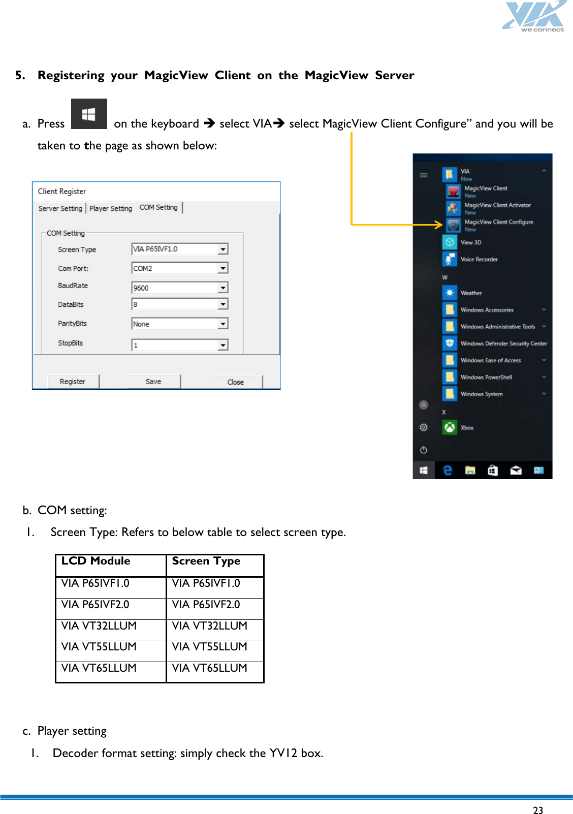   23   5. Registering your MagicView Client on the MagicView Server  a. Press   on the keyboard  select VIA select MagicView Client Configure” and you will be taken to the page as shown below:                  b. COM setting: 1. Screen Type: Refers to below table to select screen type.         c. Player setting 1. Decoder format setting: simply check the YV12 box.   LCD Module Screen Type VIA P65IVF1.0 VIA P65IVF1.0 VIA P65IVF2.0 VIA P65IVF2.0 VIA VT32LLUM VIA VT32LLUM VIA VT55LLUM VIA VT55LLUM VIA VT65LLUM VIA VT65LLUM 