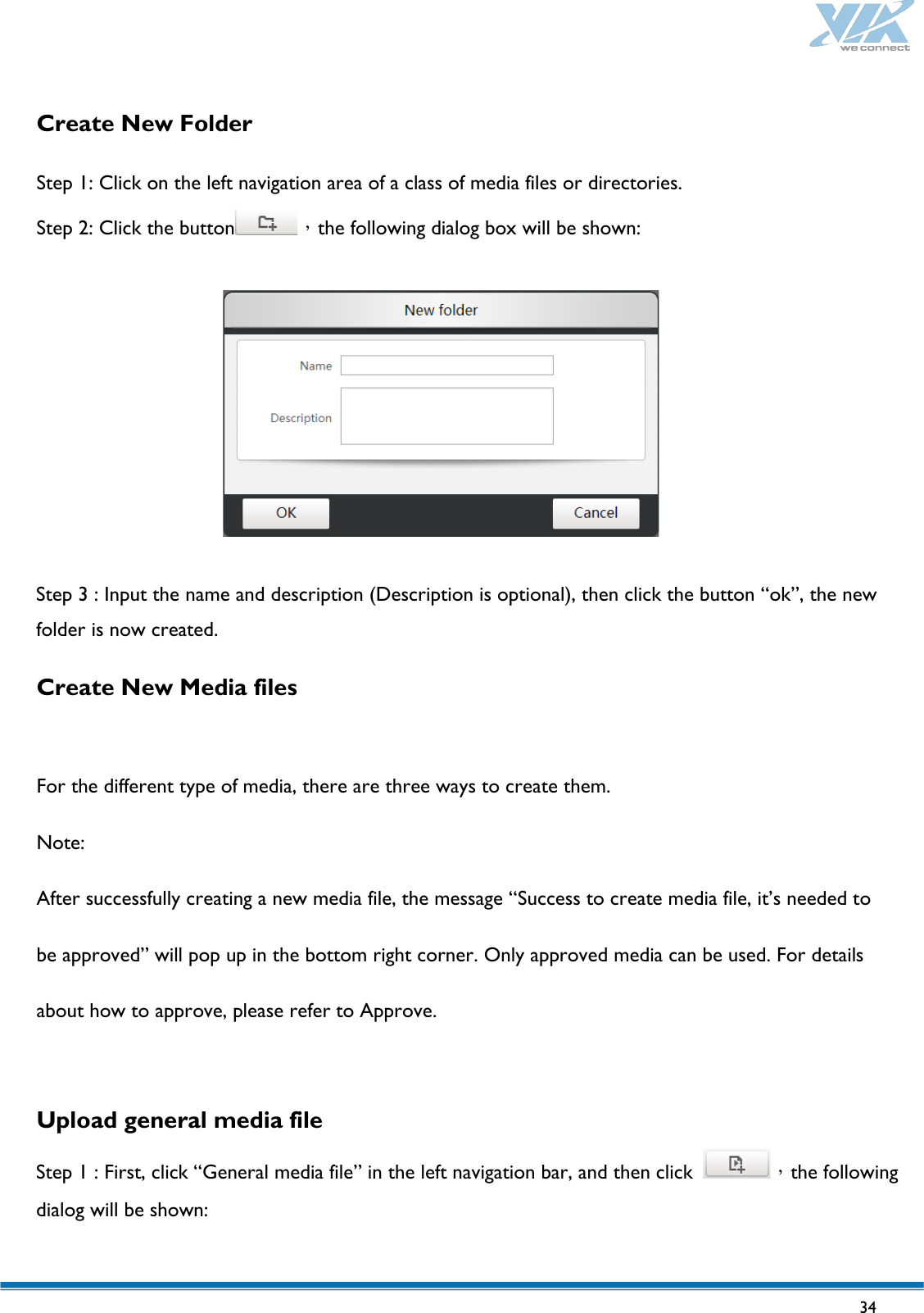   34   Create New Folder  Step 1: Click on the left navigation area of a class of media files or directories. Step 2: Click the button ，the following dialog box will be shown:    Step 3 : Input the name and description (Description is optional), then click the button “ok”, the new folder is now created. Create New Media files  For the different type of media, there are three ways to create them. Note: After successfully creating a new media file, the message “Success to create media file, it’s needed to be approved” will pop up in the bottom right corner. Only approved media can be used. For details about how to approve, please refer to Approve.  Upload general media file  Step 1 : First, click “General media file” in the left navigation bar, and then click  ，the following dialog will be shown:  