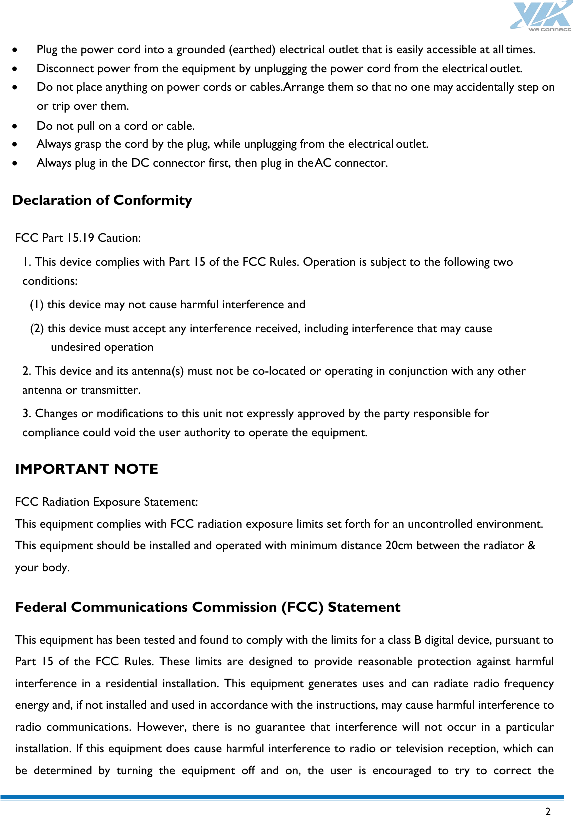   2  • Plug the power cord into a grounded (earthed) electrical outlet that is easily accessible at all times. • Disconnect power from the equipment by unplugging the power cord from the electrical outlet. • Do not place anything on power cords or cables.Arrange them so that no one may accidentally step on or trip over them. • Do not pull on a cord or cable. • Always grasp the cord by the plug, while unplugging from the electrical outlet. • Always plug in the DC connector first, then plug in the AC connector.  Declaration of Conformity  FCC Part 15.19 Caution: 1. This device complies with Part 15 of the FCC Rules. Operation is subject to the following two conditions:   (1) this device may not cause harmful interference and   (2) this device must accept any interference received, including interference that may cause undesired operation 2. This device and its antenna(s) must not be co-located or operating in conjunction with any other antenna or transmitter. 3. Changes or modifications to this unit not expressly approved by the party responsible for compliance could void the user authority to operate the equipment.  IMPORTANT NOTE  FCC Radiation Exposure Statement: This equipment complies with FCC radiation exposure limits set forth for an uncontrolled environment. This equipment should be installed and operated with minimum distance 20cm between the radiator &amp; your body.  Federal Communications Commission (FCC) Statement  This equipment has been tested and found to comply with the limits for a class B digital device, pursuant to Part 15 of the FCC Rules. These limits are designed to provide reasonable protection against harmful interference in a residential installation. This equipment generates uses and can radiate radio frequency energy and, if not installed and used in accordance with the instructions, may cause harmful interference to radio communications. However, there is no guarantee that interference will not occur in a particular installation. If this equipment does cause harmful interference to radio or television reception, which can be determined by turning the equipment off and on, the user is encouraged to try to correct the 
