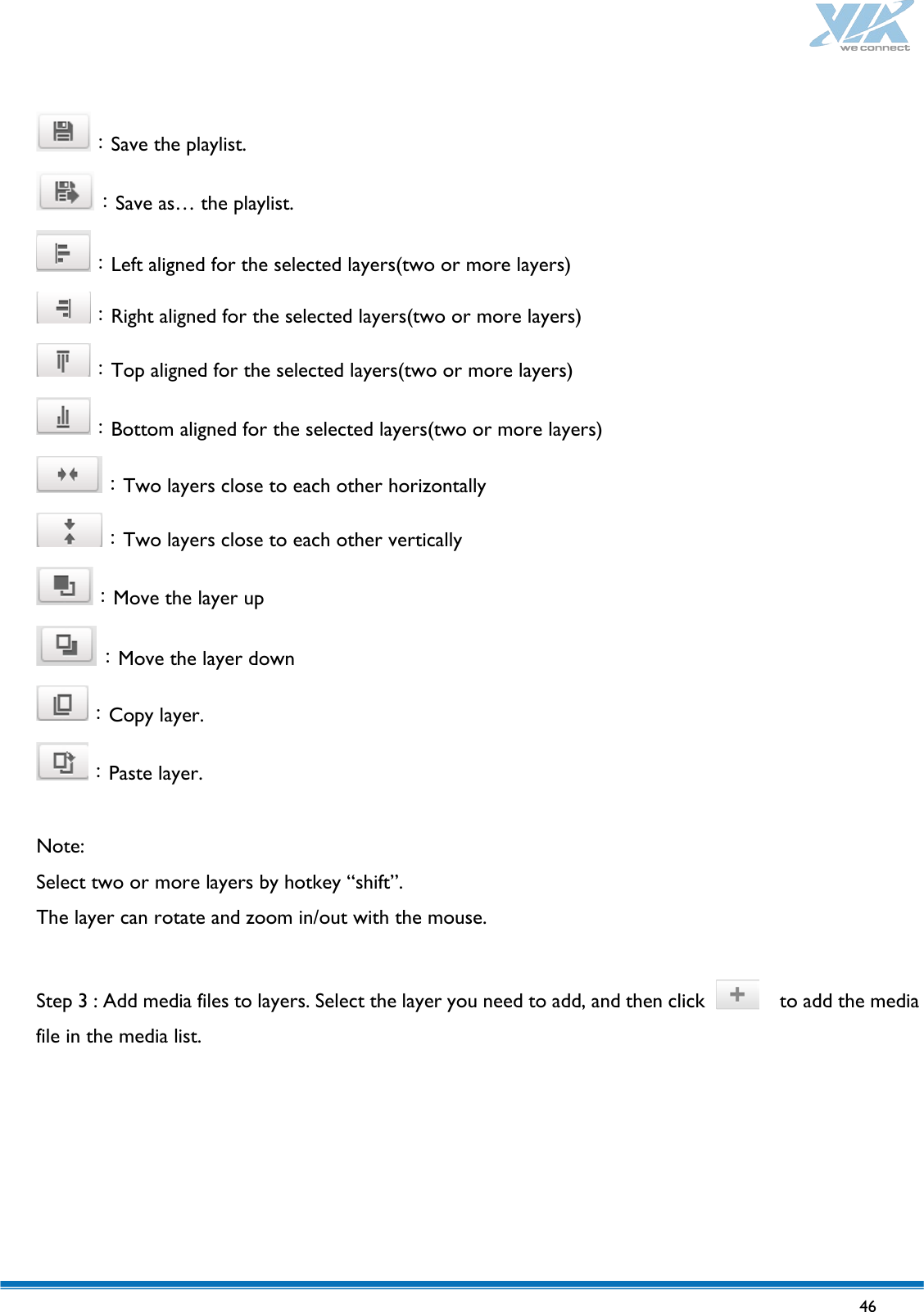   46   ：Save the playlist. ：Save as… the playlist. ：Left aligned for the selected layers(two or more layers) ：Right aligned for the selected layers(two or more layers) ：Top aligned for the selected layers(two or more layers) ：Bottom aligned for the selected layers(two or more layers) ：Two layers close to each other horizontally ：Two layers close to each other vertically ：Move the layer up ：Move the layer down ：Copy layer. ：Paste layer.  Note: Select two or more layers by hotkey “shift”. The layer can rotate and zoom in/out with the mouse.  Step 3 : Add media files to layers. Select the layer you need to add, and then click    to add the media file in the media list.  