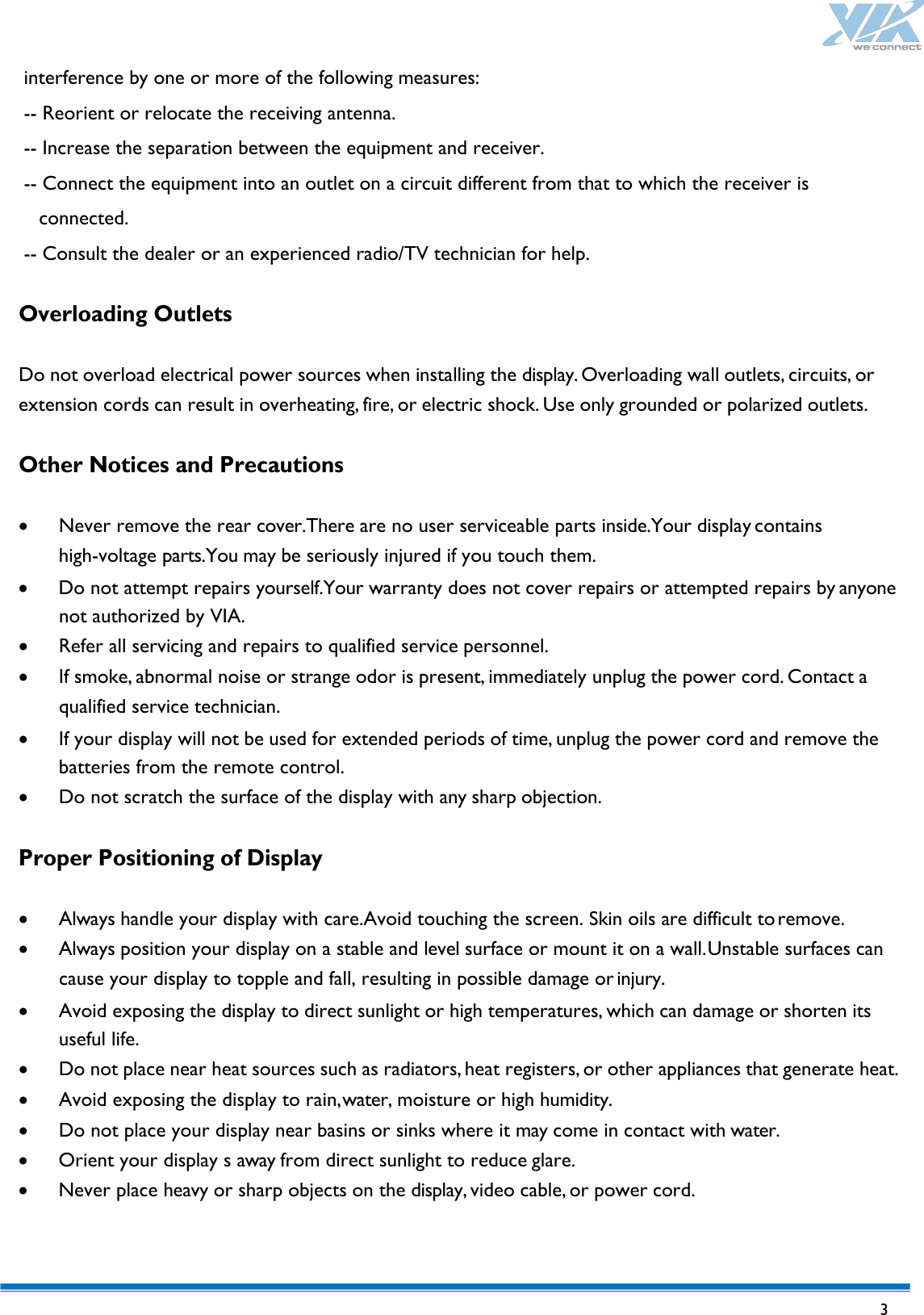   3  interference by one or more of the following measures: -- Reorient or relocate the receiving antenna. -- Increase the separation between the equipment and receiver.   -- Connect the equipment into an outlet on a circuit different from that to which the receiver is connected.   -- Consult the dealer or an experienced radio/TV technician for help.    Overloading Outlets  Do not overload electrical power sources when installing the display. Overloading wall outlets, circuits, or extension cords can result in overheating, fire, or electric shock. Use only grounded or polarized outlets.  Other Notices and Precautions  • Never remove the rear cover.There are no user serviceable parts inside.Your display contains high-voltage parts.You may be seriously injured if you touch them. • Do not attempt repairs yourself.Your warranty does not cover repairs or attempted repairs by anyone not authorized by VIA. • Refer all servicing and repairs to qualified service personnel. • If smoke, abnormal noise or strange odor is present, immediately unplug the power cord. Contact a qualified service technician. • If your display will not be used for extended periods of time, unplug the power cord and remove the batteries from the remote control. • Do not scratch the surface of the display with any sharp objection.  Proper Positioning of Display  • Always handle your display with care.Avoid touching the screen. Skin oils are difficult to remove. • Always position your display on a stable and level surface or mount it on a wall. Unstable surfaces can cause your display to topple and fall, resulting in possible damage or injury. • Avoid exposing the display to direct sunlight or high temperatures, which can damage or shorten its useful life. • Do not place near heat sources such as radiators, heat registers, or other appliances that generate heat. • Avoid exposing the display to rain, water, moisture or high humidity. • Do not place your display near basins or sinks where it may come in contact with water. • Orient your display s away from direct sunlight to reduce glare. • Never place heavy or sharp objects on the display, video cable, or power cord.  