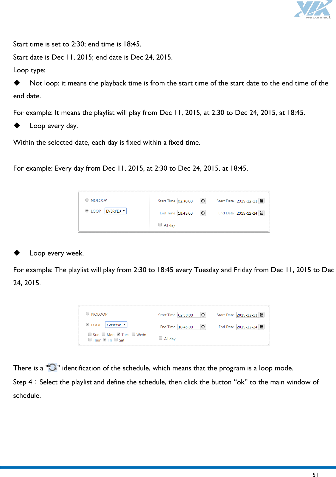   51   Start time is set to 2:30; end time is 18:45. Start date is Dec 11, 2015; end date is Dec 24, 2015. Loop type:  Not loop: it means the playback time is from the start time of the start date to the end time of the end date.   For example: It means the playlist will play from Dec 11, 2015, at 2:30 to Dec 24, 2015, at 18:45.  Loop every day. Within the selected date, each day is fixed within a fixed time.  For example: Every day from Dec 11, 2015, at 2:30 to Dec 24, 2015, at 18:45.     Loop every week. For example: The playlist will play from 2:30 to 18:45 every Tuesday and Friday from Dec 11, 2015 to Dec 24, 2015.    There is a &quot; &quot; identification of the schedule, which means that the program is a loop mode. Step 4：Select the playlist and define the schedule, then click the button “ok” to the main window of schedule. 