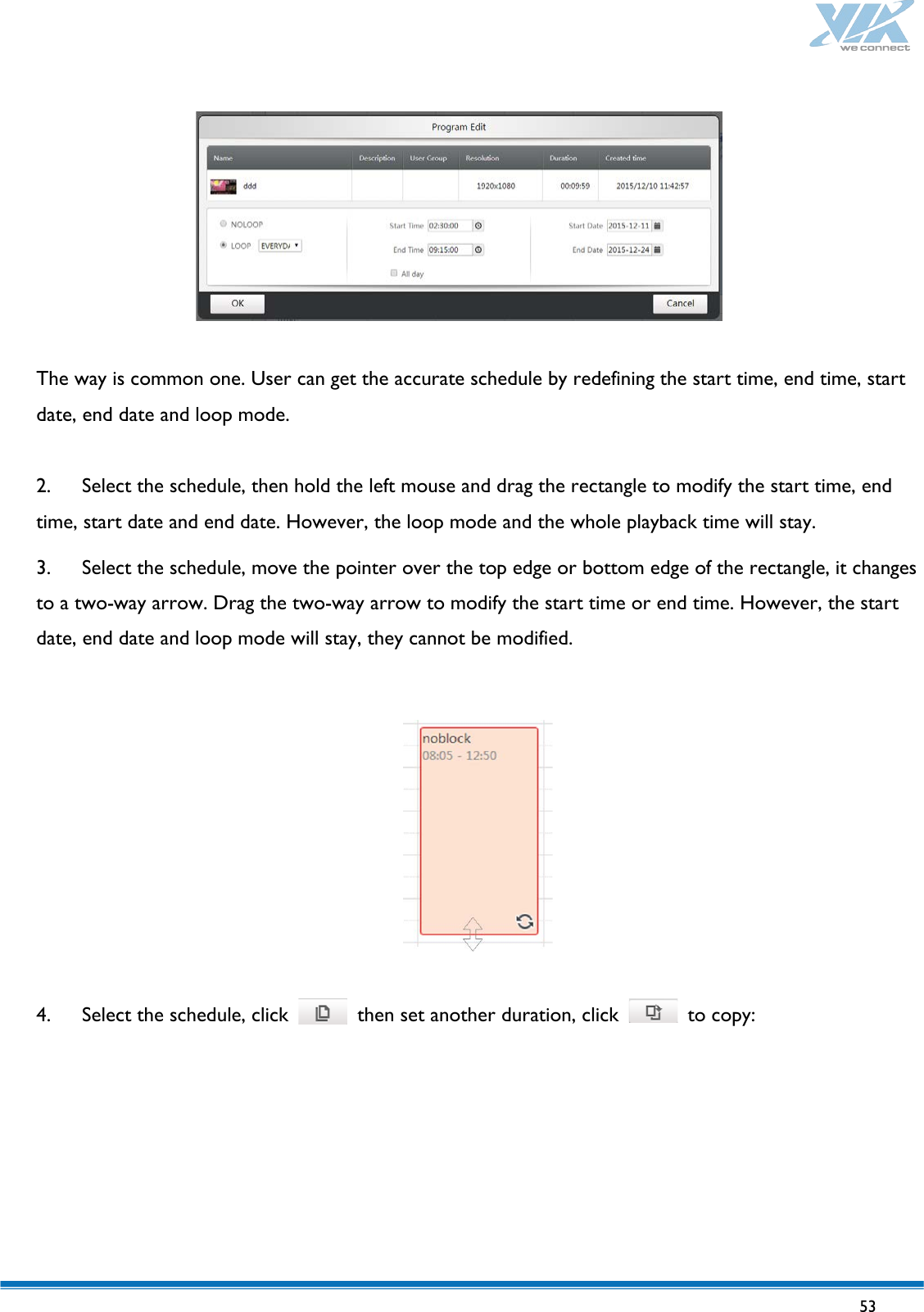   53     The way is common one. User can get the accurate schedule by redefining the start time, end time, start date, end date and loop mode.  2. Select the schedule, then hold the left mouse and drag the rectangle to modify the start time, end time, start date and end date. However, the loop mode and the whole playback time will stay. 3. Select the schedule, move the pointer over the top edge or bottom edge of the rectangle, it changes to a two-way arrow. Drag the two-way arrow to modify the start time or end time. However, the start date, end date and loop mode will stay, they cannot be modified.    4. Select the schedule, click   then set another duration, click   to copy: 