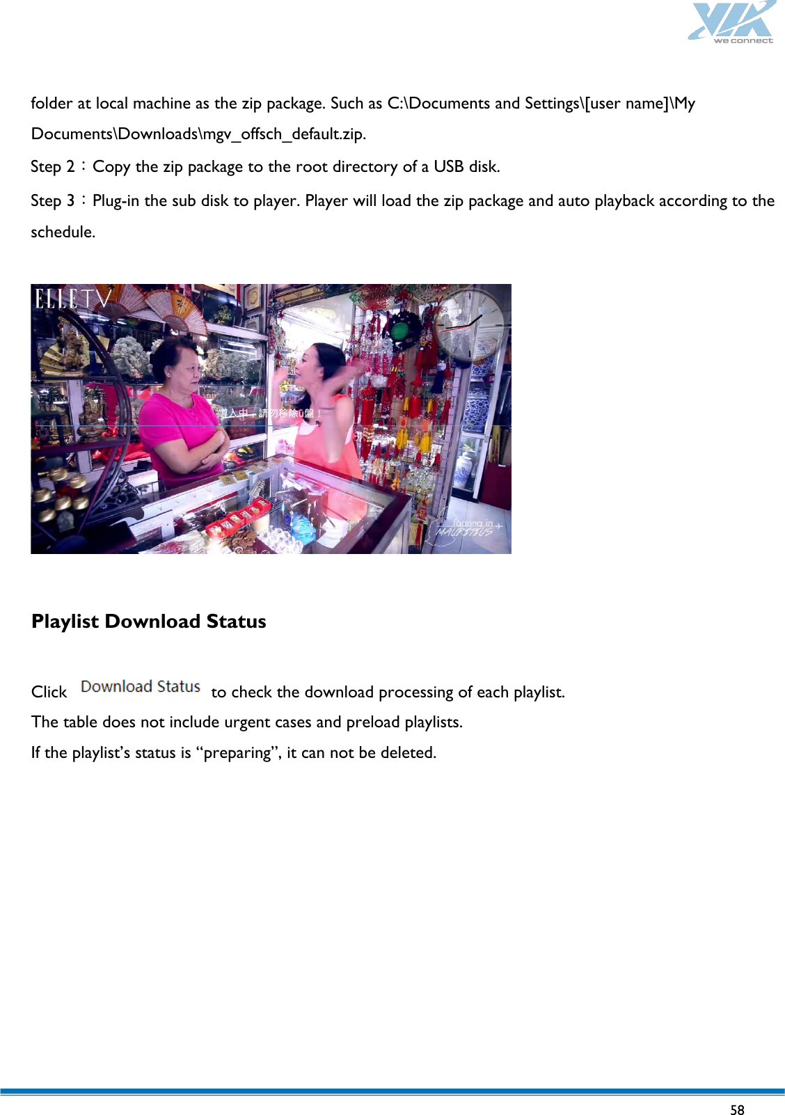   58   folder at local machine as the zip package. Such as C:\Documents and Settings\[user name]\My Documents\Downloads\mgv_offsch_default.zip. Step 2：Copy the zip package to the root directory of a USB disk. Step 3：Plug-in the sub disk to player. Player will load the zip package and auto playback according to the schedule.    Playlist Download Status  Click   to check the download processing of each playlist.   The table does not include urgent cases and preload playlists. If the playlist’s status is “preparing”, it can not be deleted.  