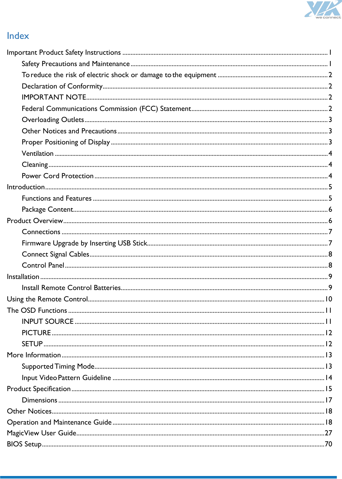    Index Important Product Safety Instructions ............................................................................................................................. 1 Safety Precautions and Maintenance ........................................................................................................................ 1 To reduce the risk of electric shock or damage to the equipment ................................................................... 2 Declaration of Conformity ......................................................................................................................................... 2 IMPORTANT NOTE ................................................................................................................................................... 2 Federal Communications Commission (FCC) Statement ................................................................................... 2 Overloading Outlets .................................................................................................................................................... 3 Other Notices and Precautions ................................................................................................................................ 3 Proper Positioning of Display .................................................................................................................................... 3 Ventilation .............................................................................................................................................................................. 4 Cleaning .......................................................................................................................................................................... 4 Power Cord Protection .............................................................................................................................................. 4 Introduction ............................................................................................................................................................................ 5 Functions and Features ............................................................................................................................................... 5 Package Content ........................................................................................................................................................... 6 Product Overview ................................................................................................................................................................. 6 Connections .................................................................................................................................................................. 7 Firmware Upgrade by Inserting USB Stick.............................................................................................................. 7 Connect Signal Cables ................................................................................................................................................. 8 Control Panel ................................................................................................................................................................ 8 Installation ............................................................................................................................................................................... 9 Install Remote Control Batteries .............................................................................................................................. 9 Using the Remote Control ................................................................................................................................................ 10 The OSD Functions ............................................................................................................................................................ 11 INPUT SOURCE ........................................................................................................................................................ 11 PICTURE ...................................................................................................................................................................... 12 SETUP ........................................................................................................................................................................... 12 More Information ................................................................................................................................................................ 13 Supported Timing Mode ............................................................................................................................................ 13 Input Video Pattern Guideline ................................................................................................................................. 14 Product Specification .......................................................................................................................................................... 15 Dimensions .................................................................................................................................................................. 17 Other Notices ...................................................................................................................................................................... 18 Operation and Maintenance Guide ................................................................................................................................. 18 MagicView User Guide ....................................................................................................................................................... 27 BIOS Setup ............................................................................................................................................................................ 70  