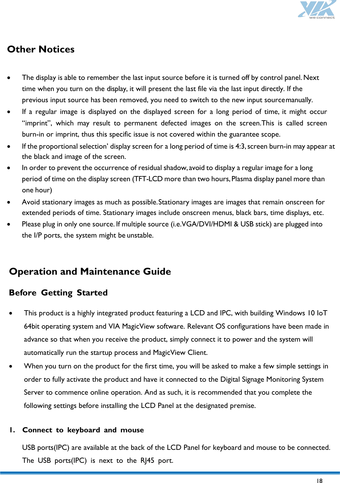   18   Other Notices   • The display is able to remember the last input source before it is turned off by control panel. Next time when you turn on the display, it will present the last file via the last input directly. If the previous input source has been removed, you need to switch to the new input source manually. • If  a  regular image is displayed on the displayed screen for a long period of time, it might occur “imprint”, which may  result to permanent defected images on the screen.This is called screen burn-in or imprint, thus this specific issue is not covered within the guarantee scope. • If the proportional selection’ display screen for a long period of time is 4:3, screen burn-in may appear at the black and image of the screen. • In order to prevent the occurrence of residual shadow, avoid to display a regular image for a long period of time on the display screen (TFT-LCD more than two hours, Plasma display panel more than one hour) • Avoid stationary images as much as possible. Stationary images are images that remain onscreen for extended periods of time. Stationary images include onscreen menus, black bars, time displays, etc. • Please plug in only one source. If multiple source (i.e.VGA/DVI/HDMI &amp; USB stick) are plugged into the I/P ports, the system might be unstable.    Operation and Maintenance Guide  Before  Getting  Started  • This product is a highly integrated product featuring a LCD and IPC, with building Windows 10 IoT 64bit operating system and VIA MagicView software. Relevant OS configurations have been made in advance so that when you receive the product, simply connect it to power and the system will automatically run the startup process and MagicView Client. • When you turn on the product for the first time, you will be asked to make a few simple settings in order to fully activate the product and have it connected to the Digital Signage Monitoring System Server to commence online operation. And as such, it is recommended that you complete the following settings before installing the LCD Panel at the designated premise.  1. Connect to keyboard and mouse  USB ports(IPC) are available at the back of the LCD Panel for keyboard and mouse to be connected. The USB ports(IPC) is next to the RJ45 port. 