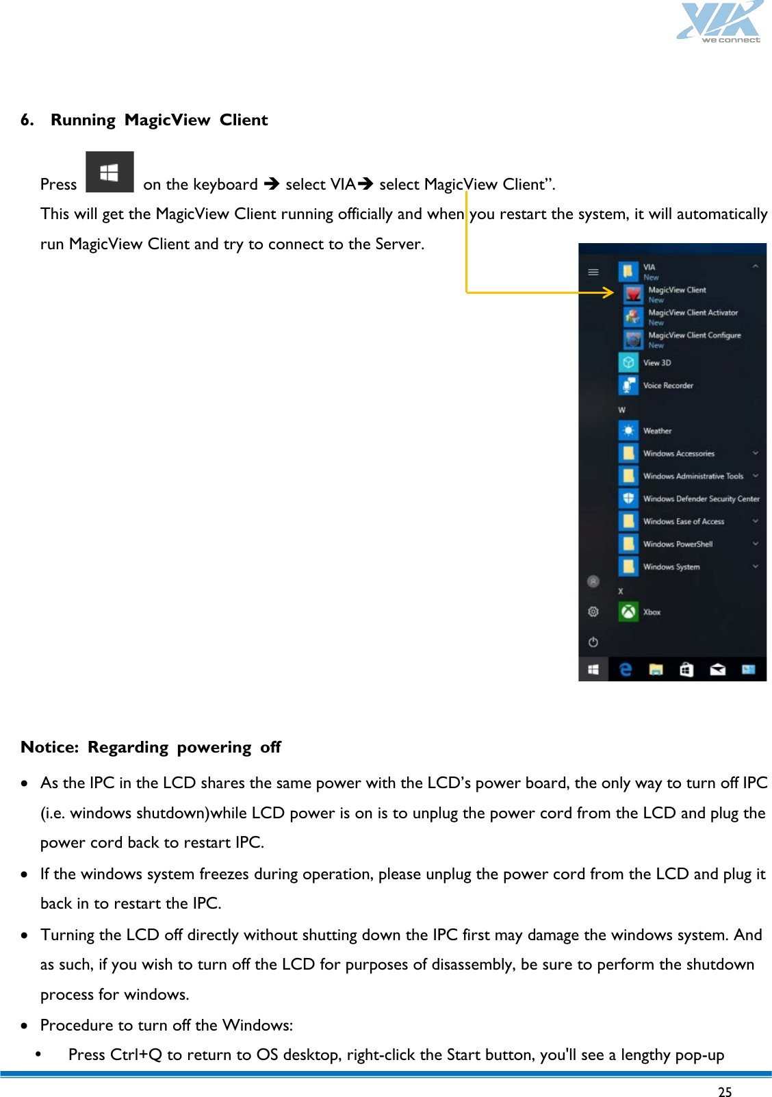  25    6. Running MagicView Client  Press   on the keyboard  select VIA select MagicView Client”.   This will get the MagicView Client running officially and when you restart the system, it will automatically run MagicView Client and try to connect to the Server.                 Notice: Regarding powering off  • As the IPC in the LCD shares the same power with the LCD’s power board, the only way to turn off IPC (i.e. windows shutdown)while LCD power is on is to unplug the power cord from the LCD and plug the power cord back to restart IPC.   • If the windows system freezes during operation, please unplug the power cord from the LCD and plug it back in to restart the IPC. • Turning the LCD off directly without shutting down the IPC first may damage the windows system. And as such, if you wish to turn off the LCD for purposes of disassembly, be sure to perform the shutdown process for windows. • Procedure to turn off the Windows:    Press Ctrl+Q to return to OS desktop, right-click the Start button, you&apos;ll see a lengthy pop-up 